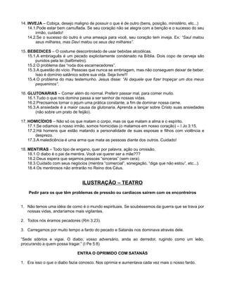14. INVEJA – Cobiça, desejo maligno de possuir o que é de outro (bens, posição, ministério, etc...)
14.1.Pode estar bem camuflada. Se seu coração não se alegra com a benção e o sucesso do seu
irmão, cuidado!
14.2.Se o sucesso do outro é uma ameaça para você, seu coração tem inveja. Ex: “Saul matou
seus milhares, mas Daví matou os seus dez milhares”.
15. BEBEDICES – O costume descontrolado de usar bebidas alcoólicas.
15.1.A embriaguês é um pecado explicitamente condenado na Bíblia. Dois copo de cerveja são
punidos pela lei (bafômetro).
15.2.O problema das “roda dos escarnecedores”.
15.3.A questão do vício. Pessoas que nunca se embriagam, mas não conseguem deixar de beber.
Isso é domínio satânico sobre sua vida. Seja livre!!!
15.4.O problema do mau testemunho. Jesus disse: “Ai daquele que fizer tropeçar um dos meus
pequeninos”.
16. GLUTONARIAS – Comer além do normal. Preferir passar mal, para comer muito.
16.1.Tudo o que nos domina passa a ser senhor de nossas vidas.
16.2.Precisamos tornar o jejum uma prática constante, a fim de dominar nossa carne.
16.3.A ansiedade é a maior causa da glutonaria. Aprenda a lançar sobre Cristo suas ansiedades
(não sobre um prato de feijão).
17. HOMICÍDIOS – Não só os que matam o corpo, mas os que matam a alma e o espírito.
17.1.Se odiamos o nosso irmão, somos homicidas (o matamos em nosso coração) – I Jo 3:15.
17.2.Há homens que estão matando a personalidade de suas esposas e filhos com violência e
desprezo.
17.3.A maledicência é uma arma que mata as pessoas diante dos outros. Cuidado!
18. MENTIRAS – Todo tipo de engano, quer por palavra, ação ou omissão.
18.1.O diabo é o pai da mentira. Você vai querer ser a mãe???
18.2.Deus espera que sejamos pessoas “sinceras” (sem cera).
18.3.Cuidado com seus negócios (mentira “comercial”, sonegação, “diga que não estou”, etc...).
18.4.Os mentirosos não entrarão no Reino dos Céus.

ILUSTRAÇÃO – TEATRO
Pedir para os que têm problemas de pressão ou cardíacos sairem com os encontreiros
1. Não temos uma idéia de como é o mundo espirituais. Se soubéssemos da guerra que se trava por
nossas vidas, andaríamos mais vigilantes.
2. Todos nós éramos pecadores (Rm 3:23).
3. Carregamos por muito tempo a fardo do pecado e Satanás nos dominava através dele.
“Sede sóbrios e vigiai. O diabo, vosso adversário, anda ao derredor, rugindo como um leão,
procurando a quem possa tragar.” (I Pe 5:8)
ENTRA O OPRIMIDO COM SATANÁS
1. Era isso o que o diabo fazia conosco. Nos oprimia e aumentava cada vez mais o nosso fardo.

 