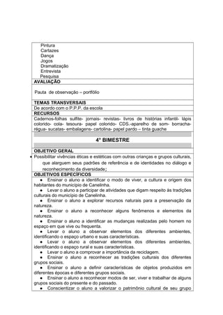 Pintura
Cartazes
Dança
Jogos
Dramatização
Entrevista
Pesquisa
AVALIAÇÃO
Pauta de observação – portfólio
TEMAS TRANSVERSAIS
De acordo com o P.P.P. da escola
RECURSOS
Cadernos-folhas sulfite- jornais- revistas- livros de histórias infantil- lápis
colorido- cola- tesoura- papel colorido- CDS.-aparelho de som- borracha-
régua- sucatas- embalagens- cartolina- papel pardo – tinta guache
4° BIMESTRE
OBJETIVO GERAL
• Possibilitar vivências éticas e estéticas com outras crianças e grupos culturais,
que alarguem seus padrões de referência e de identidades no diálogo e
reconhecimento da diversidade;
OBJETIVOS ESPECÍFICOS
 Ensinar o aluno a identificar o modo de viver, a cultura e origem dos
habitantes do município de Canelinha.
 Levar o aluno a participar de atividades que digam respeito às tradições
culturais do município de Canelinha.
 Ensinar o aluno a explorar recursos naturais para a preservação da
natureza.
 Ensinar o aluno a reconhecer alguns fenômenos e elementos da
natureza.
 Ensinar o aluno a identificar as mudanças realizadas pelo homem no
espaço em que vive ou frequenta.
 Levar o aluno a observar elementos dos diferentes ambientes,
identificando o espaço urbano e suas características.
 Levar o aluno a observar elementos dos diferentes ambientes,
identificando o espaço rural e suas características.
 Levar o aluno a comprovar a importância da reciclagem.
 Ensinar o aluno a reconhecer as tradições culturais dos diferentes
grupos sociais.
 Ensinar o aluno a definir características de objetos produzidos em
diferentes épocas e diferentes grupos sociais.
 Ensinar o aluno a reconhecer modos de ser, viver e trabalhar de alguns
grupos sociais do presente e do passado.
 Conscientizar o aluno a valorizar o patrimônio cultural de seu grupo
 