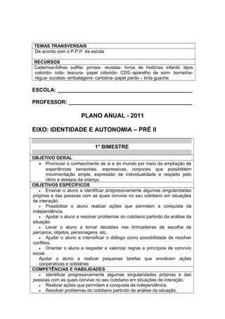 TEMAS TRANSVERSAIS
De acordo com o P.P.P. da escola
RECURSOS
Cadernos-folhas sulfite- jornais- revistas- livros de histórias infantil- lápis
colorido- cola- tesoura- papel colorido- CDS.-aparelho de som- borracha-
régua- sucatas- embalagens- cartolina- papel pardo – tinta guache
ESCOLA: ______________________________________________
PROFESSOR: __________________________________________
PLANO ANUAL - 2011
EIXO: IDENTIDADE E AUTONOMIA – PRÉ II
1° BIMESTRE
OBJETIVO GERAL
• Promover o conhecimento de si e do mundo por meio da ampliação de
experiências sensoriais, expressivas, corporais que possibilitem
movimentação ampla, expressão de individualidade e respeito pelo
ritmo e desejos da criança.
OBJETIVOS ESPECÍFICOS
• Ensinar o aluno a identificar progressivamente algumas singularidades
próprias e das pessoas com as quais convive no seu cotidiano em situações
de interação.
• Possibilitar o aluno realizar ações que permitam a conquista da
independência.
• Ajudar o aluno a resolver problemas do cotidiano partindo da análise da
situação.
• Levar o aluno a tomar decisões nas brincadeiras de escolha de
parceiros, objetos, personagens, etc..
• Ajudar o aluno a intensificar o diálogo como possibilidade de resolver
conflitos.
• Orientar o aluno a respeitar e valorizar regras e princípios de convívio
social.
Ajudar o aluno a realizar pequenas tarefas que envolvam ações
cooperativas e solidárias
COMPETÊNCIAS E HABILIDADES
• Identificar progressivamente algumas singularidades próprias e das
pessoas com as quais convive no seu cotidiano em situações de interação.
• Realizar ações que permitam a conquista da independência.
• Resolver problemas do cotidiano partindo da análise da situação.
 