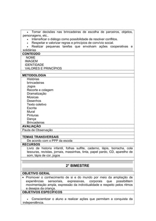 • Tomar decisões nas brincadeiras de escolha de parceiros, objetos,
personagens, etc..
• Intensificar o diálogo como possibilidade de resolver conflitos.
• Respeitar e valorizar regras e princípios de convívio social.
• Realizar pequenas tarefas que envolvam ações cooperativas e
solidárias
CONTEÚDO
NOME
IMAGEM
IDENTIDADE
VALORES E PRINCÍPIOS
METODOLOGIA
Histórias
brincadeiras
Jogos
Recorte e colagem
Dramatização
Músicas
Desenhos
Texto coletivo
Escrita
Mural
Pinturas
Dança
Brincadeiras
AVALIAÇÃO
Pauta de Observação
TEMAS TRANSVERSAIS
De acordo com o PPP da escola
RECURSOS
Livro de historia infantil, folhas sulfite, caderno, lápis, borracha, cola
tesouras, revistas, jornais, massinhas, tinta, papel pardo, CD, aparelho de
som, lápis de cor, jogos
2° BIMESTRE
OBJETIVO GERAL
• Promover o conhecimento de si e do mundo por meio da ampliação de
experiências sensoriais, expressivas, corporais que possibilitem
movimentação ampla, expressão da individualidade e respeito pelos ritmos
e desejos da criança.
OBJETIVOS ESPECÍFICOS
• Conscientizar o aluno a realizar ações que permitam a conquista da
independência.
 
