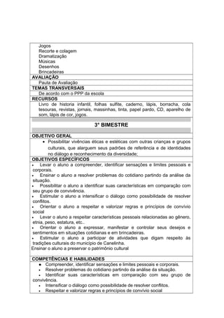 Jogos
Recorte e colagem
Dramatização
Músicas
Desenhos
Brincadeiras
AVALIAÇÃO
Pauta de Avaliação
TEMAS TRANSVERSAIS
De acordo com o PPP da escola
RECURSOS
Livro de historia infantil, folhas sulfite, caderno, lápis, borracha, cola
tesouras, revistas, jornais, massinhas, tinta, papel pardo, CD, aparelho de
som, lápis de cor, jogos.
3° BIMESTRE
OBJETIVO GERAL
• Possibilitar vivências éticas e estéticas com outras crianças e grupos
culturais, que alarguem seus padrões de referência e de identidades
no diálogo e reconhecimento da diversidade;
OBJETIVOS ESPECÍFICOS
• Levar o aluno a compreender, identificar sensações e limites pessoais e
corporais.
• Ensinar o aluno a resolver problemas do cotidiano partindo da análise da
situação.
• Possibilitar o aluno a identificar suas características em comparação com
seu grupo de convivência.
• Estimular o aluno a intensificar o diálogo como possibilidade de resolver
conflitos.
• Orientar o aluno a respeitar e valorizar regras e princípios de convívio
social
• Levar o aluno a respeitar características pessoais relacionadas ao gênero,
etnia, peso, estatura, etc..
• Orientar o aluno a expressar, manifestar e controlar seus desejos e
sentimentos em situações cotidianas e em brincadeiras.
• Estimular o aluno a participar de atividades que digam respeito às
tradições culturais do município de Canelinha.
Ensinar o aluno a preservar o patrimônio cultural
COMPETÊNCIAS E HABILIDADES
 Compreender, identificar sensações e limites pessoais e corporais.
• Resolver problemas do cotidiano partindo da análise da situação.
• Identificar suas características em comparação com seu grupo de
convivência.
• Intensificar o diálogo como possibilidade de resolver conflitos.
• Respeitar e valorizar regras e princípios de convívio social
 
