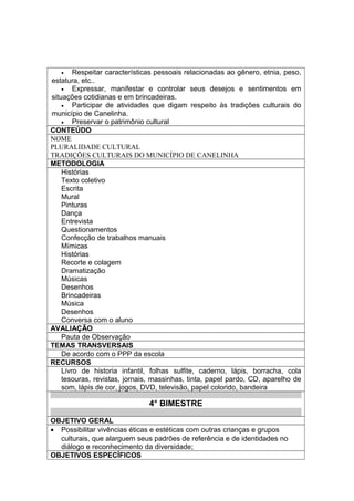 • Respeitar características pessoais relacionadas ao gênero, etnia, peso,
estatura, etc..
• Expressar, manifestar e controlar seus desejos e sentimentos em
situações cotidianas e em brincadeiras.
• Participar de atividades que digam respeito às tradições culturais do
município de Canelinha.
• Preservar o patrimônio cultural
CONTEÚDO
NOME
PLURALIDADE CULTURAL
TRADIÇÕES CULTURAIS DO MUNICÍPIO DE CANELINHA
METODOLOGIA
Histórias
Texto coletivo
Escrita
Mural
Pinturas
Dança
Entrevista
Questionamentos
Confecção de trabalhos manuais
Mímicas
Histórias
Recorte e colagem
Dramatização
Músicas
Desenhos
Brincadeiras
Música
Desenhos
Conversa com o aluno
AVALIAÇÃO
Pauta de Observação
TEMAS TRANSVERSAIS
De acordo com o PPP da escola
RECURSOS
Livro de historia infantil, folhas sulfite, caderno, lápis, borracha, cola
tesouras, revistas, jornais, massinhas, tinta, papel pardo, CD, aparelho de
som, lápis de cor, jogos, DVD, televisão, papel colorido, bandeira
4° BIMESTRE
OBJETIVO GERAL
• Possibilitar vivências éticas e estéticas com outras crianças e grupos
culturais, que alarguem seus padrões de referência e de identidades no
diálogo e reconhecimento da diversidade;
OBJETIVOS ESPECÍFICOS
 