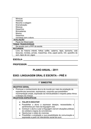 Mímicas
Histórias
Recorte e colagem
Dramatização
Músicas
Desenhos
Brincadeiras
Música
Desenhos
conversa com o aluno
AVALIAÇÃO
Pauta de Observação
TEMAS TRANSVERSAIS
De acordo com o PPP da escola
RECURSOS
Livro de historia infantil, folhas sulfite, caderno, lápis, borracha, cola
tesouras, revistas, jornais, massinhas, tinta, papel pardo, CD, aparelho de
som, lápis de cor, jogos
ESCOLA: ______________________________________________
PROFESSOR: __________________________________________
PLANO ANUAL - 2011
EIXO: LINGUAGEM ORAL E ESCRITA – PRÉ II
1° BIMESTRE
OBJETIVO GERAL
• Promover o conhecimento de si e do mundo por meio da ampliação de
experiências sensoriais, expressivas, corporais que possibilitem
movimentação ampla, expressão da individualidade e respeito pelos ritmos
e desejos da criança;
OBJETIVOS ESPECÍFICOS
 FALAR E ESCUTAR
 Possibilitar o aluno a expressar desejos, necessidades e
sentimentos por meio da linguagem oral.
 Conduzir o aluno a usar a linguagem oral em situações práticas
do cotidiano (regras de convivência).
 Oportunizar o relato de vivencias
 Possibilitar a ampliação e sua possibilidade de comunicação e
expressão a partir do intercâmbio social de ouvir.
 
