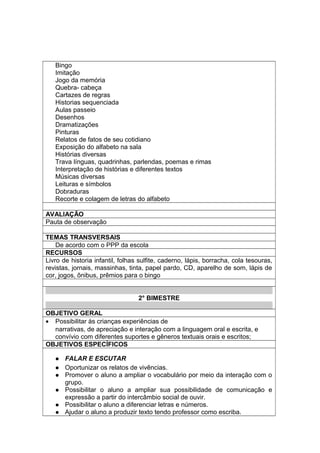 Bingo
Imitação
Jogo da memória
Quebra- cabeça
Cartazes de regras
Historias sequenciada
Aulas passeio
Desenhos
Dramatizações
Pinturas
Relatos de fatos de seu cotidiano
Exposição do alfabeto na sala
Histórias diversas
Trava línguas, quadrinhas, parlendas, poemas e rimas
Interpretação de histórias e diferentes textos
Músicas diversas
Leituras e símbolos
Dobraduras
Recorte e colagem de letras do alfabeto
AVALIAÇÃO
Pauta de observação
TEMAS TRANSVERSAIS
De acordo com o PPP da escola
RECURSOS
Livro de historia infantil, folhas sulfite, caderno, lápis, borracha, cola tesouras,
revistas, jornais, massinhas, tinta, papel pardo, CD, aparelho de som, lápis de
cor, jogos, ônibus, prêmios para o bingo
2° BIMESTRE
OBJETIVO GERAL
• Possibilitar às crianças experiências de
narrativas, de apreciação e interação com a linguagem oral e escrita, e
convívio com diferentes suportes e gêneros textuais orais e escritos;
OBJETIVOS ESPECÍFICOS
 FALAR E ESCUTAR
 Oportunizar os relatos de vivências.
 Promover o aluno a ampliar o vocabulário por meio da interação com o
grupo.
 Possibilitar o aluno a ampliar sua possibilidade de comunicação e
expressão a partir do intercâmbio social de ouvir.
 Possibilitar o aluno a diferenciar letras e números.
 Ajudar o aluno a produzir texto tendo professor como escriba.
 