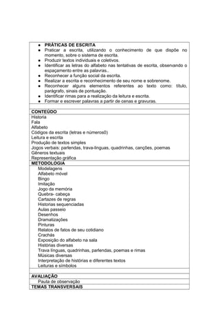  PRÁTICAS DE ESCRITA
 Praticar a escrita, utilizando o conhecimento de que dispõe no
momento, sobre o sistema de escrita.
 Produzir textos individuais e coletivos.
 Identificar as letras do alfabeto nas tentativas de escrita, observando o
espaçamento entre as palavras..
 Reconhecer a função social da escrita.
 Realizar a escrita e reconhecimento de seu nome e sobrenome.
 Reconhecer alguns elementos referentes ao texto como: título,
parágrafo, sinais de pontuação.
 Identificar rimas para a realização da leitura e escrita.
 Formar e escrever palavras a partir de cenas e gravuras.
CONTEÚDO
Historia
Fala
Alfabeto
Códigos da escrita (letras e números0)
Leitura e escrita
Produção de textos simples
Jogos verbais: parlendas, trava-linguas, quadrinhas, canções, poemas
Gêneros textuais
Representação gráfica
METODOLOGIA
Modelagens
Alfabeto móvel
Bingo
Imitação
Jogo da memória
Quebra- cabeça
Cartazes de regras
Historias sequenciadas
Aulas passeio
Desenhos
Dramatizações
Pinturas
Relatos de fatos de seu cotidiano
Crachás
Exposição do alfabeto na sala
Histórias diversas
Trava línguas, quadrinhas, parlendas, poemas e rimas
Músicas diversas
Interpretação de histórias e diferentes textos
Leituras e símbolos
AVALIAÇÃO
Pauta de observação
TEMAS TRANSVERSAIS
 