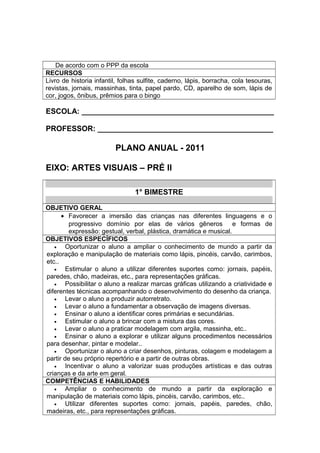 De acordo com o PPP da escola
RECURSOS
Livro de historia infantil, folhas sulfite, caderno, lápis, borracha, cola tesouras,
revistas, jornais, massinhas, tinta, papel pardo, CD, aparelho de som, lápis de
cor, jogos, ônibus, prêmios para o bingo
ESCOLA: ______________________________________________
PROFESSOR: __________________________________________
PLANO ANUAL - 2011
EIXO: ARTES VISUAIS – PRÉ II
1° BIMESTRE
OBJETIVO GERAL
• Favorecer a imersão das crianças nas diferentes linguagens e o
progressivo domínio por elas de vários gêneros e formas de
expressão: gestual, verbal, plástica, dramática e musical.
OBJETIVOS ESPECÍFICOS
• Oportunizar o aluno a ampliar o conhecimento de mundo a partir da
exploração e manipulação de materiais como lápis, pincéis, carvão, carimbos,
etc..
• Estimular o aluno a utilizar diferentes suportes como: jornais, papéis,
paredes, chão, madeiras, etc., para representações gráficas.
• Possibilitar o aluno a realizar marcas gráficas utilizando a criatividade e
diferentes técnicas acompanhando o desenvolvimento do desenho da criança.
• Levar o aluno a produzir autorretrato.
• Levar o aluno a fundamentar a observação de imagens diversas.
• Ensinar o aluno a identificar cores primárias e secundárias.
• Estimular o aluno a brincar com a mistura das cores.
• Levar o aluno a praticar modelagem com argila, massinha, etc..
• Ensinar o aluno a explorar e utilizar alguns procedimentos necessários
para desenhar, pintar e modelar..
• Oportunizar o aluno a criar desenhos, pinturas, colagem e modelagem a
partir de seu próprio repertório e a partir de outras obras.
• Incentivar o aluno a valorizar suas produções artísticas e das outras
crianças e da arte em geral.
COMPETÊNCIAS E HABILIDADES
• Ampliar o conhecimento de mundo a partir da exploração e
manipulação de materiais como lápis, pincéis, carvão, carimbos, etc..
• Utilizar diferentes suportes como: jornais, papéis, paredes, chão,
madeiras, etc., para representações gráficas.
 
