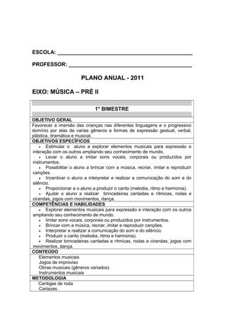 ESCOLA: ______________________________________________
PROFESSOR: __________________________________________
PLANO ANUAL - 2011
EIXO: MÚSICA – PRÉ II
1° BIMESTRE
OBJETIVO GERAL
Favorecer a imersão das crianças nas diferentes linguagens e o progressivo
domínio por elas de varias gêneros e formas de expressão gestual, verbal,
plástica, dramática e musical.
OBJETIVOS ESPECÍFICOS
• Estimular o aluno a explorar elementos musicais para expressão e
interação com os outros ampliando seu conhecimento de mundo.
• Levar o aluno a imitar sons vocais, corporais ou produzidos por
instrumentos.
• Possibilitar o aluno a brincar com a música, recriar, imitar e reproduzir
canções.
• Incentivar o aluno a interpretar e realizar a comunicação do som e do
silêncio.
• Proporcionar a o aluno a produzir o canto (melodia, ritmo e harmonia).
• Ajudar o aluno a realizar brincadeiras cantadas e rítmicas, rodas e
cirandas, jogos com movimentos, dança.
COMPETÊNCIAS E HABILIDADES
• Explorar elementos musicais para expressão e interação com os outros
ampliando seu conhecimento de mundo.
• Imitar sons vocais, corporais ou produzidos por instrumentos.
• Brincar com a música, recriar, imitar e reproduzir canções.
• Interpretar e realizar a comunicação do som e do silêncio.
• Produzir o canto (melodia, ritmo e harmonia).
• Realizar brincadeiras cantadas e rítmicas, rodas e cirandas, jogos com
movimentos, dança.
CONTEÚDO
Elementos musicais
Jogos de improviso
Obras musicais (gêneros variados)
Instrumentos musicais
METODOLOGIA
Cantigas de roda
Cartazes
 