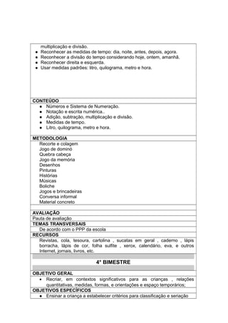 multiplicação e divisão.
 Reconhecer as medidas de tempo: dia, noite, antes, depois, agora.
 Reconhecer a divisão do tempo considerando hoje, ontem, amanhã.
 Reconhecer direita e esquerda.
 Usar medidas padrões: litro, quilograma, metro e hora.
CONTEÚDO
 Números e Sistema de Numeração.
 Notação e escrita numérica..
 Adição, subtração, multiplicação e divisão.
 Medidas de tempo.
 Litro, quilograma, metro e hora.
METODOLOGIA
Recorte e colagem
Jogo de dominó
Quebra cabeça
Jogo da memória
Desenhos
Pinturas
Histórias
Músicas
Boliche
Jogos e brincadeiras
Conversa informal
Material concreto
AVALIAÇÃO
Pauta de avaliação
TEMAS TRANSVERSAIS
De acordo com o PPP da escola
RECURSOS
Revistas, cola, tesoura, cartolina , sucatas em geral , caderno , lápis
borracha, lápis de cor, folha sulfite , xerox, calendário, eva, e outros
Internet, jornais, livros, etc.
4° BIMESTRE
OBJETIVO GERAL
• Recriar, em contextos significativos para as crianças , relações
quantitativas, medidas, formas, e orientações e espaço temporários;
OBJETIVOS ESPECÍFICOS
 Ensinar a criança a estabelecer critérios para classificação e seriação
 