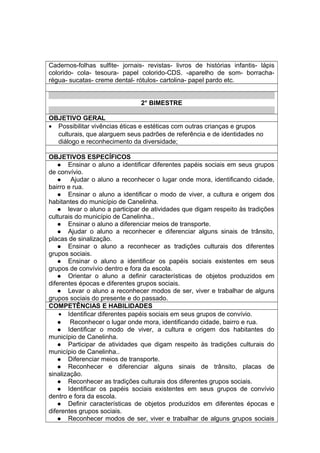 Cadernos-folhas sulfite- jornais- revistas- livros de histórias infantis- lápis
colorido- cola- tesoura- papel colorido-CDS. -aparelho de som- borracha-
régua- sucatas- creme dental- rótulos- cartolina- papel pardo etc.
2° BIMESTRE
OBJETIVO GERAL
• Possibilitar vivências éticas e estéticas com outras crianças e grupos
culturais, que alarguem seus padrões de referência e de identidades no
diálogo e reconhecimento da diversidade;
OBJETIVOS ESPECÍFICOS
 Ensinar o aluno a identificar diferentes papéis sociais em seus grupos
de convívio.
 Ajudar o aluno a reconhecer o lugar onde mora, identificando cidade,
bairro e rua.
 Ensinar o aluno a identificar o modo de viver, a cultura e origem dos
habitantes do município de Canelinha.
 levar o aluno a participar de atividades que digam respeito às tradições
culturais do município de Canelinha..
 Ensinar o aluno a diferenciar meios de transporte.
 Ajudar o aluno a reconhecer e diferenciar alguns sinais de trânsito,
placas de sinalização.
 Ensinar o aluno a reconhecer as tradições culturais dos diferentes
grupos sociais.
 Ensinar o aluno a identificar os papéis sociais existentes em seus
grupos de convívio dentro e fora da escola.
 Orientar o aluno a definir características de objetos produzidos em
diferentes épocas e diferentes grupos sociais.
 Levar o aluno a reconhecer modos de ser, viver e trabalhar de alguns
grupos sociais do presente e do passado.
COMPETÊNCIAS E HABILIDADES
• Identificar diferentes papéis sociais em seus grupos de convívio.
 Reconhecer o lugar onde mora, identificando cidade, bairro e rua.
 Identificar o modo de viver, a cultura e origem dos habitantes do
município de Canelinha.
 Participar de atividades que digam respeito às tradições culturais do
município de Canelinha..
 Diferenciar meios de transporte.
 Reconhecer e diferenciar alguns sinais de trânsito, placas de
sinalização.
 Reconhecer as tradições culturais dos diferentes grupos sociais.
 Identificar os papéis sociais existentes em seus grupos de convívio
dentro e fora da escola.
 Definir características de objetos produzidos em diferentes épocas e
diferentes grupos sociais.
 Reconhecer modos de ser, viver e trabalhar de alguns grupos sociais
 