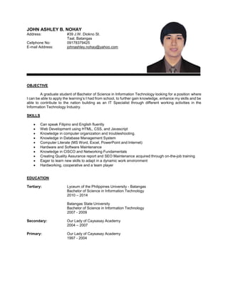 JOHN ASHLEY B. NOHAY 
Address: #39 J.W. Diokno St. 
Taal, Batangas 
Cellphone No: 09178379425 
E-mail Address: johnashley.nohay@yahoo.com 
OBJECTIVE 
A graduate student of Bachelor of Science in Information Technology looking for a position where I can be able to apply the learning’s I had from school, to further gain knowledge, enhance my skills and be able to contribute to the nation building as an IT Specialist through different working activities in the Information Technology Industry. 
SKILLS 
 Can speak Filipino and English fluently 
 Web Development using HTML, CSS, and Javascript 
 Knowledge in computer organization and troubleshooting. 
 Knowledge in Database Management System 
 Computer Literate (MS Word, Excel, PowerPoint and Internet) 
 Hardware and Software Maintenance 
 Knowledge in CISCO and Networking Fundamentals 
 Creating Quality Assurance report and SEO Maintenance acquired through on-the-job training 
 Eager to learn new skills to adapt in a dynamic work environment 
 Hardworking, cooperative and a team player 
EDUCATION 
Tertiary: Lyceum of the Philippines University - Batangas 
Bachelor of Science in Information Technology 
2010 – 2014 
Batangas State University 
Bachelor of Science in Information Technology 
2007 - 2009 
Secondary: Our Lady of Caysasay Academy 
2004 – 2007 
Primary: Our Lady of Caysasay Academy 
1997 - 2004 
 