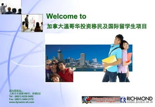 Welcome to
国内联络处：
上海市安福路198号，附楼2层
Tel : (8621) 6230 0402
Fax: (8621) 5404 2170
www.dynamic-sh.com
加拿大温哥华投资移民及国际留学生项目
 