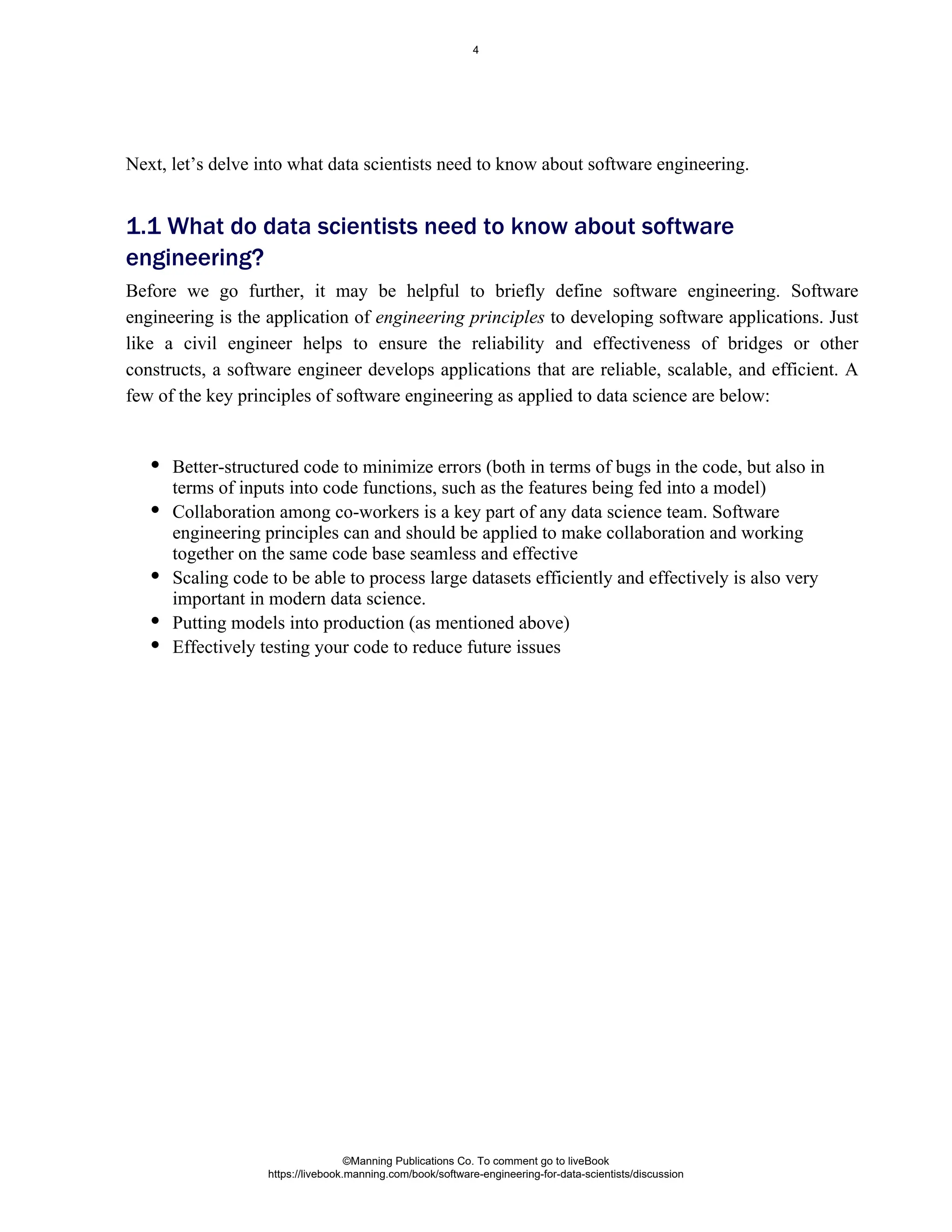 Better-structured code to minimize errors (both in terms of bugs in the code, but also in
terms of inputs into code functions, such as the features being fed into a model)
Collaboration among co-workers is a key part of any data science team. Software
engineering principles can and should be applied to make collaboration and working
together on the same code base seamless and effective
Scaling code to be able to process large datasets efficiently and effectively is also very
important in modern data science.
Putting models into production (as mentioned above)
Effectively testing your code to reduce future issues
Next, let’s delve into what data scientists need to know about software engineering.
1.1 What do data scientists need to know about software
engineering?
Before we go further, it may be helpful to briefly define software engineering. Software
engineering is the application of engineering principles to developing software applications. Just
like a civil engineer helps to ensure the reliability and effectiveness of bridges or other
constructs, a software engineer develops applications that are reliable, scalable, and efficient. A
few of the key principles of software engineering as applied to data science are below:
©Manning Publications Co. To comment go to liveBook
https://livebook.manning.com/book/software-engineering-for-data-scientists/discussion
4
 