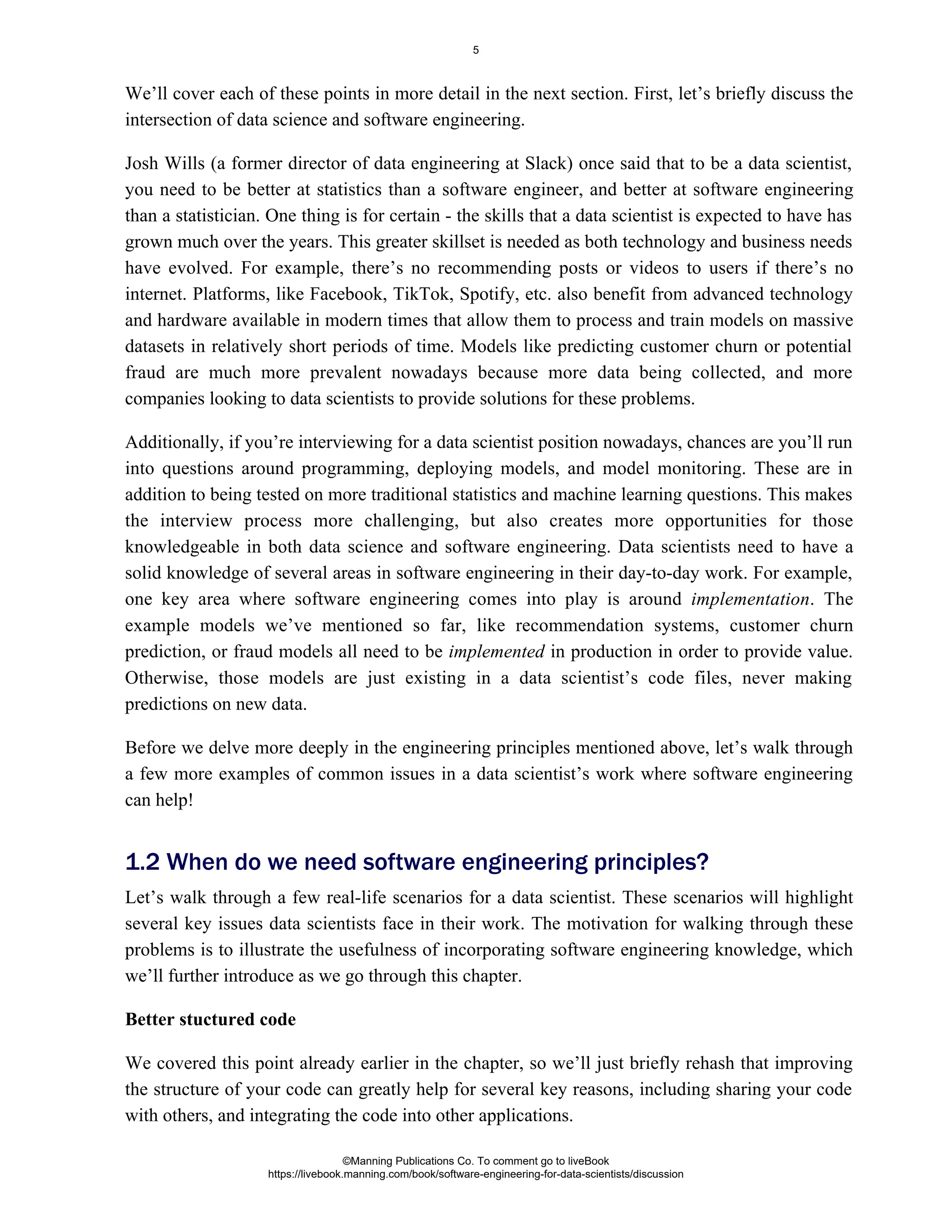 We’ll cover each of these points in more detail in the next section. First, let’s briefly discuss the
intersection of data science and software engineering.
Josh Wills (a former director of data engineering at Slack) once said that to be a data scientist,
you need to be better at statistics than a software engineer, and better at software engineering
than a statistician. One thing is for certain - the skills that a data scientist is expected to have has
grown much over the years. This greater skillset is needed as both technology and business needs
have evolved. For example, there’s no recommending posts or videos to users if there’s no
internet. Platforms, like Facebook, TikTok, Spotify, etc. also benefit from advanced technology
and hardware available in modern times that allow them to process and train models on massive
datasets in relatively short periods of time. Models like predicting customer churn or potential
fraud are much more prevalent nowadays because more data being collected, and more
companies looking to data scientists to provide solutions for these problems.
Additionally, if you’re interviewing for a data scientist position nowadays, chances are you’ll run
into questions around programming, deploying models, and model monitoring. These are in
addition to being tested on more traditional statistics and machine learning questions. This makes
the interview process more challenging, but also creates more opportunities for those
knowledgeable in both data science and software engineering. Data scientists need to have a
solid knowledge of several areas in software engineering in their day-to-day work. For example,
one key area where software engineering comes into play is around . The
implementation
example models we’ve mentioned so far, like recommendation systems, customer churn
prediction, or fraud models all need to be in production in order to provide value.
implemented
Otherwise, those models are just existing in a data scientist’s code files, never making
predictions on new data.
Before we delve more deeply in the engineering principles mentioned above, let’s walk through
a few more examples of common issues in a data scientist’s work where software engineering
can help!
Let’s walk through a few real-life scenarios for a data scientist. These scenarios will highlight
several key issues data scientists face in their work. The motivation for walking through these
problems is to illustrate the usefulness of incorporating software engineering knowledge, which
we’ll further introduce as we go through this chapter.
Better stuctured code
We covered this point already earlier in the chapter, so we’ll just briefly rehash that improving
the structure of your code can greatly help for several key reasons, including sharing your code
with others, and integrating the code into other applications.
1.2 When do we need software engineering principles?
©Manning Publications Co. To comment go to liveBook
https://livebook.manning.com/book/software-engineering-for-data-scientists/discussion
5
 