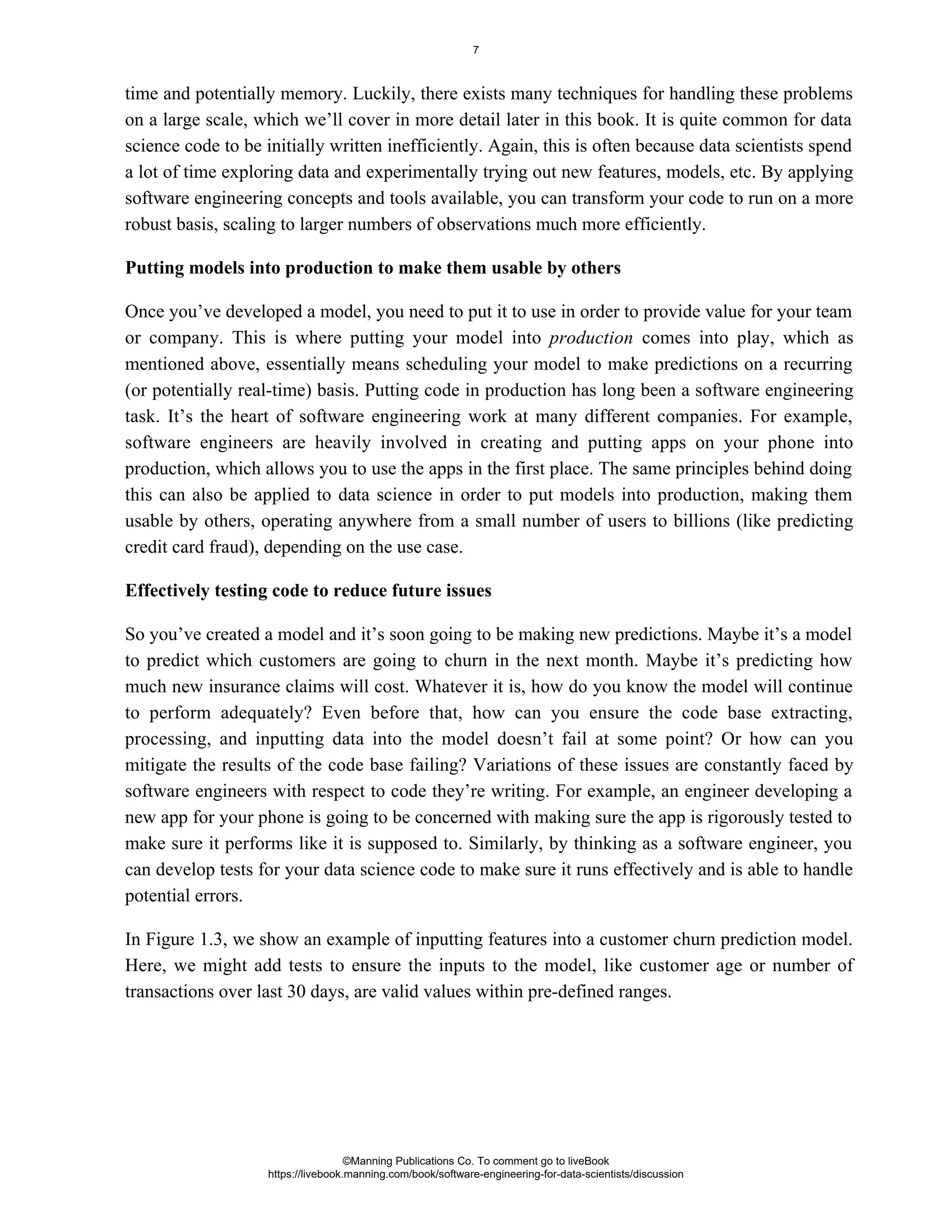 time and potentially memory. Luckily, there exists many techniques for handling these problems
on a large scale, which we’ll cover in more detail later in this book. It is quite common for data
science code to be initially written inefficiently. Again, this is often because data scientists spend
a lot of time exploring data and experimentally trying out new features, models, etc. By applying
software engineering concepts and tools available, you can transform your code to run on a more
robust basis, scaling to larger numbers of observations much more efficiently.
Putting models into production to make them usable by others
Once you’ve developed a model, you need to put it to use in order to provide value for your team
or company. This is where putting your model into comes into play, which as
production
mentioned above, essentially means scheduling your model to make predictions on a recurring
(or potentially real-time) basis. Putting code in production has long been a software engineering
task. It’s the heart of software engineering work at many different companies. For example,
software engineers are heavily involved in creating and putting apps on your phone into
production, which allows you to use the apps in the first place. The same principles behind doing
this can also be applied to data science in order to put models into production, making them
usable by others, operating anywhere from a small number of users to billions (like predicting
credit card fraud), depending on the use case.
Effectively testing code to reduce future issues
So you’ve created a model and it’s soon going to be making new predictions. Maybe it’s a model
to predict which customers are going to churn in the next month. Maybe it’s predicting how
much new insurance claims will cost. Whatever it is, how do you know the model will continue
to perform adequately? Even before that, how can you ensure the code base extracting,
processing, and inputting data into the model doesn’t fail at some point? Or how can you
mitigate the results of the code base failing? Variations of these issues are constantly faced by
software engineers with respect to code they’re writing. For example, an engineer developing a
new app for your phone is going to be concerned with making sure the app is rigorously tested to
make sure it performs like it is supposed to. Similarly, by thinking as a software engineer, you
can develop tests for your data science code to make sure it runs effectively and is able to handle
potential errors.
In Figure 1.3, we show an example of inputting features into a customer churn prediction model.
Here, we might add tests to ensure the inputs to the model, like customer age or number of
transactions over last 30 days, are valid values within pre-defined ranges.
©Manning Publications Co. To comment go to liveBook
https://livebook.manning.com/book/software-engineering-for-data-scientists/discussion
7
 