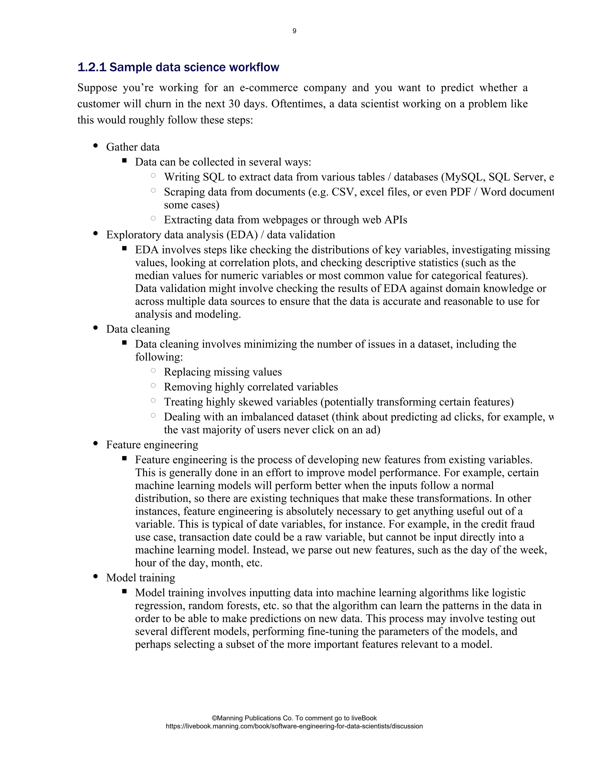 Suppose you’re working for an e-commerce company and you want to predict whether a
customer will churn in the next 30 days. Oftentimes, a data scientist working on a problem like
this would roughly follow these steps:
Gather data
Data can be collected in several ways:
Writing SQL to extract data from various tables / databases (MySQL, SQL Server, etc.).
Scraping data from documents (e.g. CSV, excel files, or even PDF / Word documents in
some cases)
Extracting data from webpages or through web APIs
Exploratory data analysis (EDA) / data validation
EDA involves steps like checking the distributions of key variables, investigating missing
values, looking at correlation plots, and checking descriptive statistics (such as the
median values for numeric variables or most common value for categorical features).
Data validation might involve checking the results of EDA against domain knowledge or
across multiple data sources to ensure that the data is accurate and reasonable to use for
analysis and modeling.
Data cleaning
Data cleaning involves minimizing the number of issues in a dataset, including the
following:
Replacing missing values
Removing highly correlated variables
Treating highly skewed variables (potentially transforming certain features)
Dealing with an imbalanced dataset (think about predicting ad clicks, for example, where
the vast majority of users never click on an ad)
Feature engineering
Feature engineering is the process of developing new features from existing variables.
This is generally done in an effort to improve model performance. For example, certain
machine learning models will perform better when the inputs follow a normal
distribution, so there are existing techniques that make these transformations. In other
instances, feature engineering is absolutely necessary to get anything useful out of a
variable. This is typical of date variables, for instance. For example, in the credit fraud
use case, transaction date could be a raw variable, but cannot be input directly into a
machine learning model. Instead, we parse out new features, such as the day of the week,
hour of the day, month, etc.
Model training
Model training involves inputting data into machine learning algorithms like logistic
regression, random forests, etc. so that the algorithm can learn the patterns in the data in
order to be able to make predictions on new data. This process may involve testing out
several different models, performing fine-tuning the parameters of the models, and
perhaps selecting a subset of the more important features relevant to a model.
1.2.1 Sample data science workflow
©Manning Publications Co. To comment go to liveBook
https://livebook.manning.com/book/software-engineering-for-data-scientists/discussion
9
 