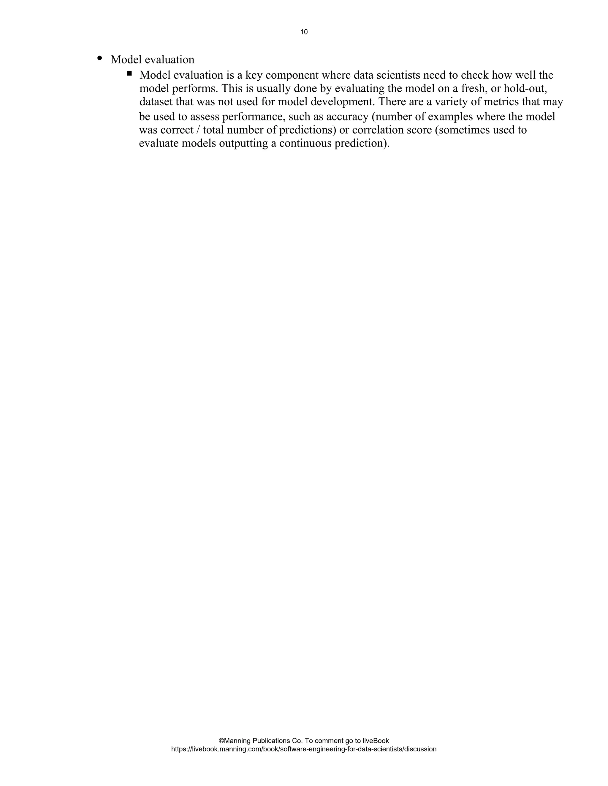 be used to assess performance, such as accuracy (number of examples where the model
was correct / total number of predictions) or correlation score (sometimes used to
evaluate models outputting a continuous prediction).
Model evaluation
Model evaluation is a key component where data scientists need to check how well the
model performs. This is usually done by evaluating the model on a fresh, or hold-out,
dataset that was not used for model development. There are a variety of metrics that may
©Manning Publications Co. To comment go to liveBook
https://livebook.manning.com/book/software-engineering-for-data-scientists/discussion
10
 