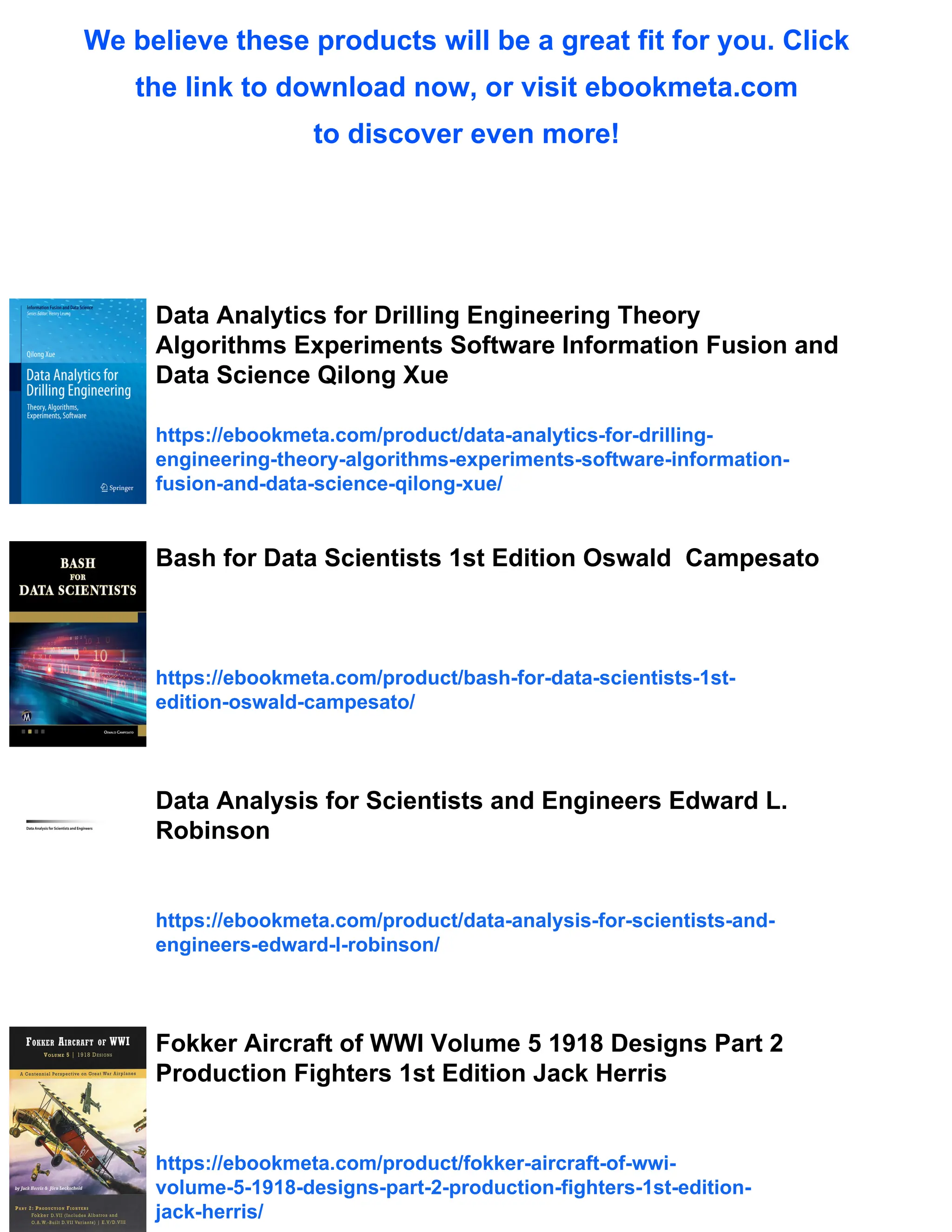 We believe these products will be a great fit for you. Click
the link to download now, or visit ebookmeta.com
to discover even more!
Data Analytics for Drilling Engineering Theory
Algorithms Experiments Software Information Fusion and
Data Science Qilong Xue
https://ebookmeta.com/product/data-analytics-for-drilling-
engineering-theory-algorithms-experiments-software-information-
fusion-and-data-science-qilong-xue/
Bash for Data Scientists 1st Edition Oswald Campesato
https://ebookmeta.com/product/bash-for-data-scientists-1st-
edition-oswald-campesato/
Data Analysis for Scientists and Engineers Edward L.
Robinson
https://ebookmeta.com/product/data-analysis-for-scientists-and-
engineers-edward-l-robinson/
Fokker Aircraft of WWI Volume 5 1918 Designs Part 2
Production Fighters 1st Edition Jack Herris
https://ebookmeta.com/product/fokker-aircraft-of-wwi-
volume-5-1918-designs-part-2-production-fighters-1st-edition-
jack-herris/
 