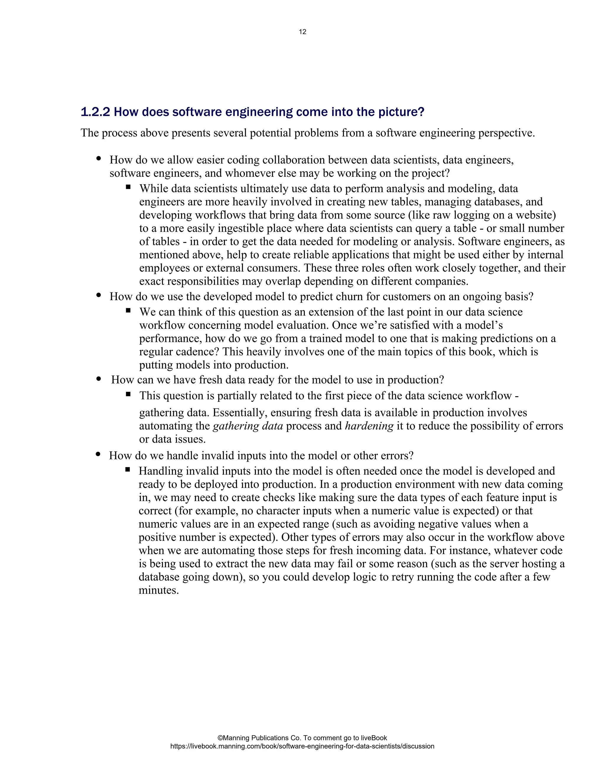 How do we allow easier coding collaboration between data scientists, data engineers,
software engineers, and whomever else may be working on the project?
While data scientists ultimately use data to perform analysis and modeling, data
engineers are more heavily involved in creating new tables, managing databases, and
developing workflows that bring data from some source (like raw logging on a website)
to a more easily ingestible place where data scientists can query a table - or small number
of tables - in order to get the data needed for modeling or analysis. Software engineers, as
mentioned above, help to create reliable applications that might be used either by internal
employees or external consumers. These three roles often work closely together, and their
exact responsibilities may overlap depending on different companies.
How do we use the developed model to predict churn for customers on an ongoing basis?
We can think of this question as an extension of the last point in our data science
workflow concerning model evaluation. Once we’re satisfied with a model’s
performance, how do we go from a trained model to one that is making predictions on a
regular cadence? This heavily involves one of the main topics of this book, which is
putting models into production.
How can we have fresh data ready for the model to use in production?
This question is partially related to the first piece of the data science workflow -
1.2.2 How does software engineering come into the picture?
The process above presents several potential problems from a software engineering perspective.
gathering data. Essentially, ensuring fresh data is available in production involves
automating the gathering data process and hardening it to reduce the possibility of errors
or data issues.
How do we handle invalid inputs into the model or other errors?
Handling invalid inputs into the model is often needed once the model is developed and
ready to be deployed into production. In a production environment with new data coming
in, we may need to create checks like making sure the data types of each feature input is
correct (for example, no character inputs when a numeric value is expected) or that
numeric values are in an expected range (such as avoiding negative values when a
positive number is expected). Other types of errors may also occur in the workflow above
when we are automating those steps for fresh incoming data. For instance, whatever code
is being used to extract the new data may fail or some reason (such as the server hosting a
database going down), so you could develop logic to retry running the code after a few
minutes.
©Manning Publications Co. To comment go to liveBook
https://livebook.manning.com/book/software-engineering-for-data-scientists/discussion
12
 