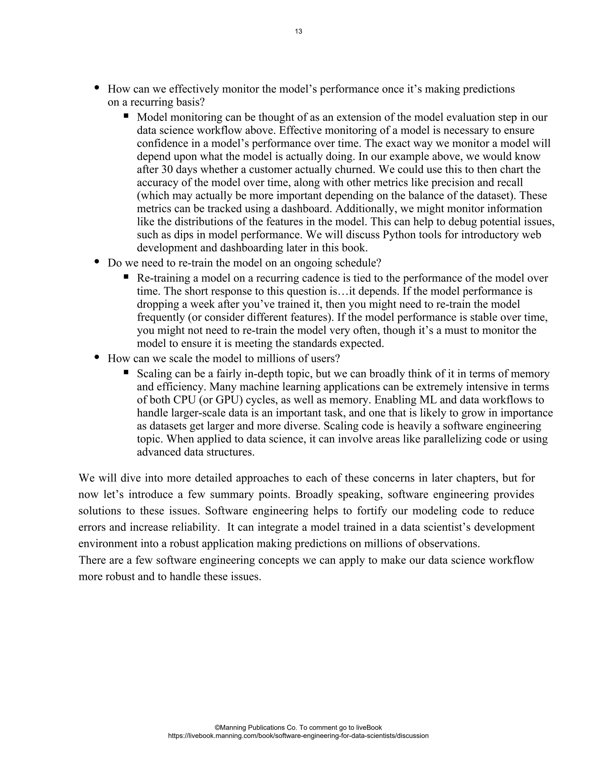 How can we effectively monitor the model’s performance once it’s making predictions
on a recurring basis?
Model monitoring can be thought of as an extension of the model evaluation step in our
data science workflow above. Effective monitoring of a model is necessary to ensure
confidence in a model’s performance over time. The exact way we monitor a model will
depend upon what the model is actually doing. In our example above, we would know
after 30 days whether a customer actually churned. We could use this to then chart the
accuracy of the model over time, along with other metrics like precision and recall
(which may actually be more important depending on the balance of the dataset). These
metrics can be tracked using a dashboard. Additionally, we might monitor information
like the distributions of the features in the model. This can help to debug potential issues,
such as dips in model performance. We will discuss Python tools for introductory web
development and dashboarding later in this book.
Do we need to re-train the model on an ongoing schedule?
Re-training a model on a recurring cadence is tied to the performance of the model over
time. The short response to this question is…it depends. If the model performance is
dropping a week after you’ve trained it, then you might need to re-train the model
frequently (or consider different features). If the model performance is stable over time,
you might not need to re-train the model very often, though it’s a must to monitor the
model to ensure it is meeting the standards expected.
How can we scale the model to millions of users?
Scaling can be a fairly in-depth topic, but we can broadly think of it in terms of memory
and efficiency. Many machine learning applications can be extremely intensive in terms
of both CPU (or GPU) cycles, as well as memory. Enabling ML and data workflows to
handle larger-scale data is an important task, and one that is likely to grow in importance
as datasets get larger and more diverse. Scaling code is heavily a software engineering
topic. When applied to data science, it can involve areas like parallelizing code or using
advanced data structures.
We will dive into more detailed approaches to each of these concerns in later chapters, but for
now let’s introduce a few summary points. Broadly speaking, software engineering provides
solutions to these issues. Software engineering helps to fortify our modeling code to reduce
errors and increase reliability. It can integrate a model trained in a data scientist’s development
environment into a robust application making predictions on millions of observations.
There are a few software engineering concepts we can apply to make our data science workflow
more robust and to handle these issues.
©Manning Publications Co. To comment go to liveBook
https://livebook.manning.com/book/software-engineering-for-data-scientists/discussion
13
 