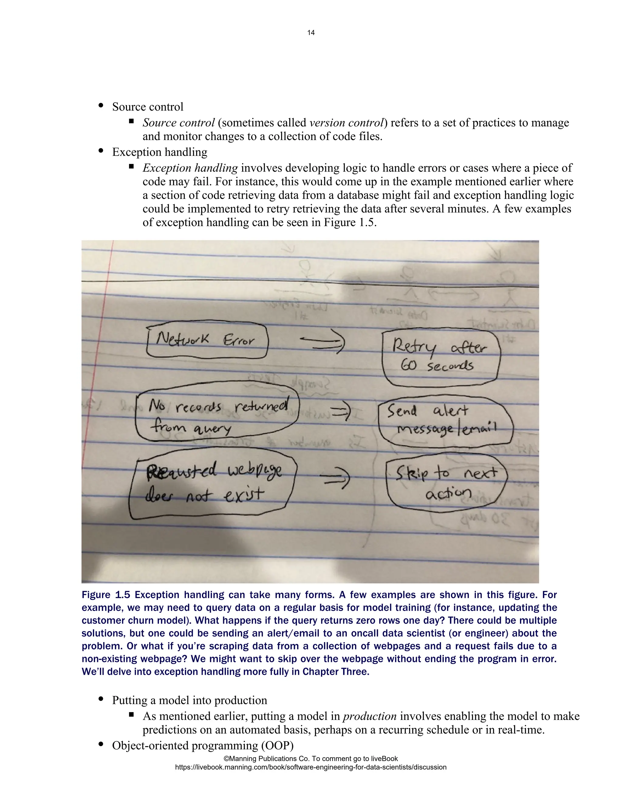 Source control
Source control (sometimes called ) refers to a set of practices to manage
version control
and monitor changes to a collection of code files.
Exception handling
Exception handling involves developing logic to handle errors or cases where a piece of
code may fail. For instance, this would come up in the example mentioned earlier where
a section of code retrieving data from a database might fail and exception handling logic
could be implemented to retry retrieving the data after several minutes. A few examples
of exception handling can be seen in Figure 1.5.
Figure 1.5 Exception handling can take many forms. A few examples are shown in this figure. For
example, we may need to query data on a regular basis for model training (for instance, updating the
customer churn model). What happens if the query returns zero rows one day? There could be multiple
solutions, but one could be sending an alert/email to an oncall data scientist (or engineer) about the
problem. Or what if you’re scraping data from a collection of webpages and a request fails due to a
non-existing webpage? We might want to skip over the webpage without ending the program in error.
We’ll delve into exception handling more fully in Chapter Three.
Putting a model into production
As mentioned earlier, putting a model in involves enabling the model to make
production
predictions on an automated basis, perhaps on a recurring schedule or in real-time.
Object-oriented programming (OOP)
©Manning Publications Co. To comment go to liveBook
https://livebook.manning.com/book/software-engineering-for-data-scientists/discussion
14
 