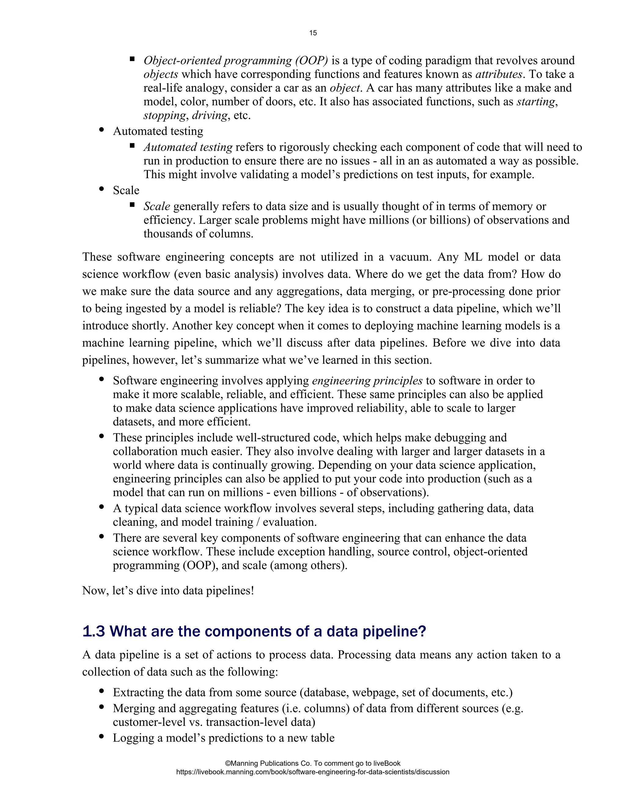 Object-oriented programming (OOP) is a type of coding paradigm that revolves around
which have corresponding functions and features known as . To take a
objects attributes
real-life analogy, consider a car as an . A car has many attributes like a make and
object
model, color, number of doors, etc. It also has associated functions, such as ,
starting
, , etc.
stopping driving
Automated testing
Automated testing refers to rigorously checking each component of code that will need to
run in production to ensure there are no issues - all in an as automated a way as possible.
This might involve validating a model’s predictions on test inputs, for example.
Scale
Scale generally refers to data size and is usually thought of in terms of memory or
efficiency. Larger scale problems might have millions (or billions) of observations and
thousands of columns.
These software engineering concepts are not utilized in a vacuum. Any ML model or data
science workflow (even basic analysis) involves data. Where do we get the data from? How do
we make sure the data source and any aggregations, data merging, or pre-processing done prior
to being ingested by a model is reliable? The key idea is to construct a data pipeline, which we’ll
introduce shortly. Another key concept when it comes to deploying machine learning models is a
machine learning pipeline, which we’ll discuss after data pipelines. Before we dive into data
pipelines, however, let’s summarize what we’ve learned in this section.
Software engineering involves applying to software in order to
engineering principles
make it more scalable, reliable, and efficient. These same principles can also be applied
to make data science applications have improved reliability, able to scale to larger
datasets, and more efficient.
These principles include well-structured code, which helps make debugging and
collaboration much easier. They also involve dealing with larger and larger datasets in a
world where data is continually growing. Depending on your data science application,
engineering principles can also be applied to put your code into production (such as a
model that can run on millions - even billions - of observations).
A typical data science workflow involves several steps, including gathering data, data
cleaning, and model training / evaluation.
There are several key components of software engineering that can enhance the data
science workflow. These include exception handling, source control, object-oriented
programming (OOP), and scale (among others).
Now, let’s dive into data pipelines!
A data pipeline is a set of actions to process data. Processing data means any action taken to a
collection of data such as the following:
Extracting the data from some source (database, webpage, set of documents, etc.)
Merging and aggregating features (i.e. columns) of data from different sources (e.g.
customer-level vs. transaction-level data)
1.3 What are the components of a data pipeline?
Logging a model’s predictions to a new table
©Manning Publications Co. To comment go to liveBook
https://livebook.manning.com/book/software-engineering-for-data-scientists/discussion
15
 