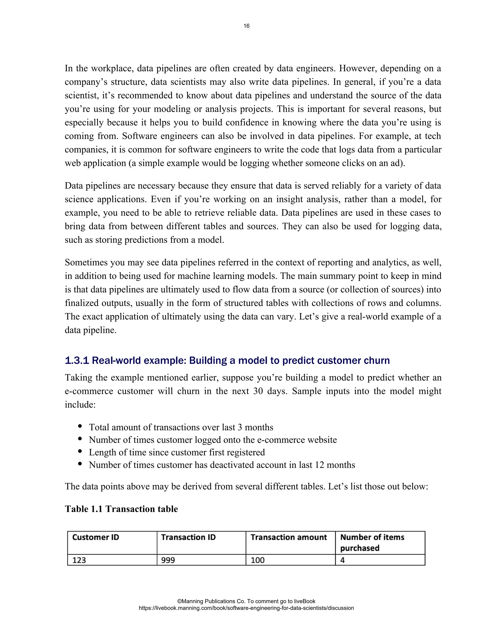In the workplace, data pipelines are often created by data engineers. However, depending on a
company’s structure, data scientists may also write data pipelines. In general, if you’re a data
scientist, it’s recommended to know about data pipelines and understand the source of the data
you’re using for your modeling or analysis projects. This is important for several reasons, but
especially because it helps you to build confidence in knowing where the data you’re using is
coming from. Software engineers can also be involved in data pipelines. For example, at tech
companies, it is common for software engineers to write the code that logs data from a particular
web application (a simple example would be logging whether someone clicks on an ad).
Data pipelines are necessary because they ensure that data is served reliably for a variety of data
science applications. Even if you’re working on an insight analysis, rather than a model, for
example, you need to be able to retrieve reliable data. Data pipelines are used in these cases to
bring data from between different tables and sources. They can also be used for logging data,
such as storing predictions from a model.
Sometimes you may see data pipelines referred in the context of reporting and analytics, as well,
in addition to being used for machine learning models. The main summary point to keep in mind
is that data pipelines are ultimately used to flow data from a source (or collection of sources) into
finalized outputs, usually in the form of structured tables with collections of rows and columns.
The exact application of ultimately using the data can vary. Let’s give a real-world example of a
data pipeline.
Taking the example mentioned earlier, suppose you’re building a model to predict whether an
e-commerce customer will churn in the next 30 days. Sample inputs into the model might
include:
Total amount of transactions over last 3 months
Number of times customer logged onto the e-commerce website
Length of time since customer first registered
Number of times customer has deactivated account in last 12 months
The data points above may be derived from several different tables. Let’s list those out below:
Table 1.1 Transaction table
1.3.1 Real-world example: Building a model to predict customer churn
©Manning Publications Co. To comment go to liveBook
https://livebook.manning.com/book/software-engineering-for-data-scientists/discussion
16
 