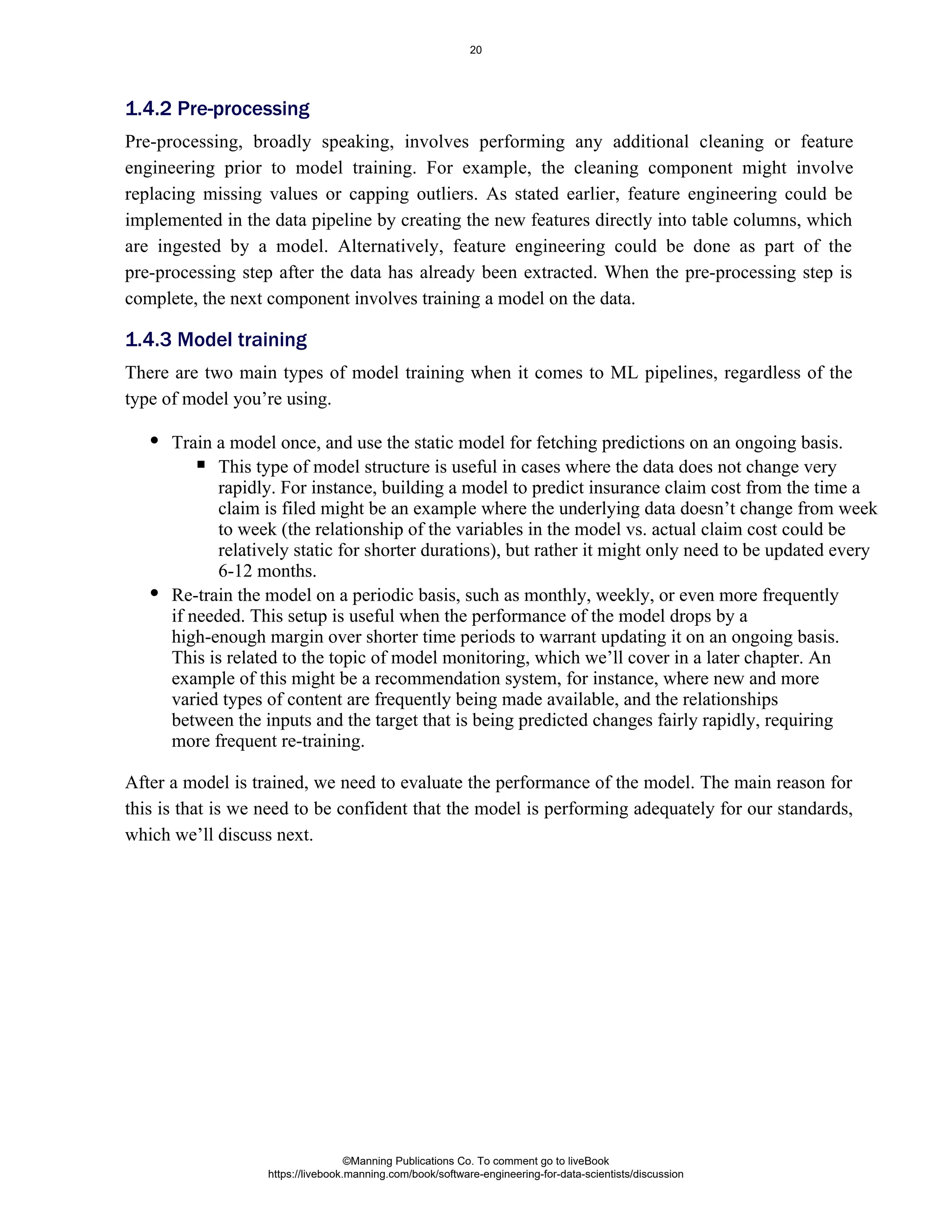 Pre-processing, broadly speaking, involves performing any additional cleaning or feature
engineering prior to model training. For example, the cleaning component might involve
replacing missing values or capping outliers. As stated earlier, feature engineering could be
implemented in the data pipeline by creating the new features directly into table columns, which
are ingested by a model. Alternatively, feature engineering could be done as part of the
pre-processing step after the data has already been extracted. When the pre-processing step is
complete, the next component involves training a model on the data.
There are two main types of model training when it comes to ML pipelines, regardless of the
type of model you’re using.
Train a model once, and use the static model for fetching predictions on an ongoing basis.
This type of model structure is useful in cases where the data does not change very
rapidly. For instance, building a model to predict insurance claim cost from the time a
claim is filed might be an example where the underlying data doesn’t change from week
to week (the relationship of the variables in the model vs. actual claim cost could be
relatively static for shorter durations), but rather it might only need to be updated every
6-12 months.
Re-train the model on a periodic basis, such as monthly, weekly, or even more frequently
if needed. This setup is useful when the performance of the model drops by a
high-enough margin over shorter time periods to warrant updating it on an ongoing basis.
This is related to the topic of model monitoring, which we’ll cover in a later chapter. An
example of this might be a recommendation system, for instance, where new and more
varied types of content are frequently being made available, and the relationships
between the inputs and the target that is being predicted changes fairly rapidly, requiring
more frequent re-training.
After a model is trained, we need to evaluate the performance of the model. The main reason for
this is that is we need to be confident that the model is performing adequately for our standards,
which we’ll discuss next.
1.4.2 Pre-processing
1.4.3 Model training
©Manning Publications Co. To comment go to liveBook
https://livebook.manning.com/book/software-engineering-for-data-scientists/discussion
20
 