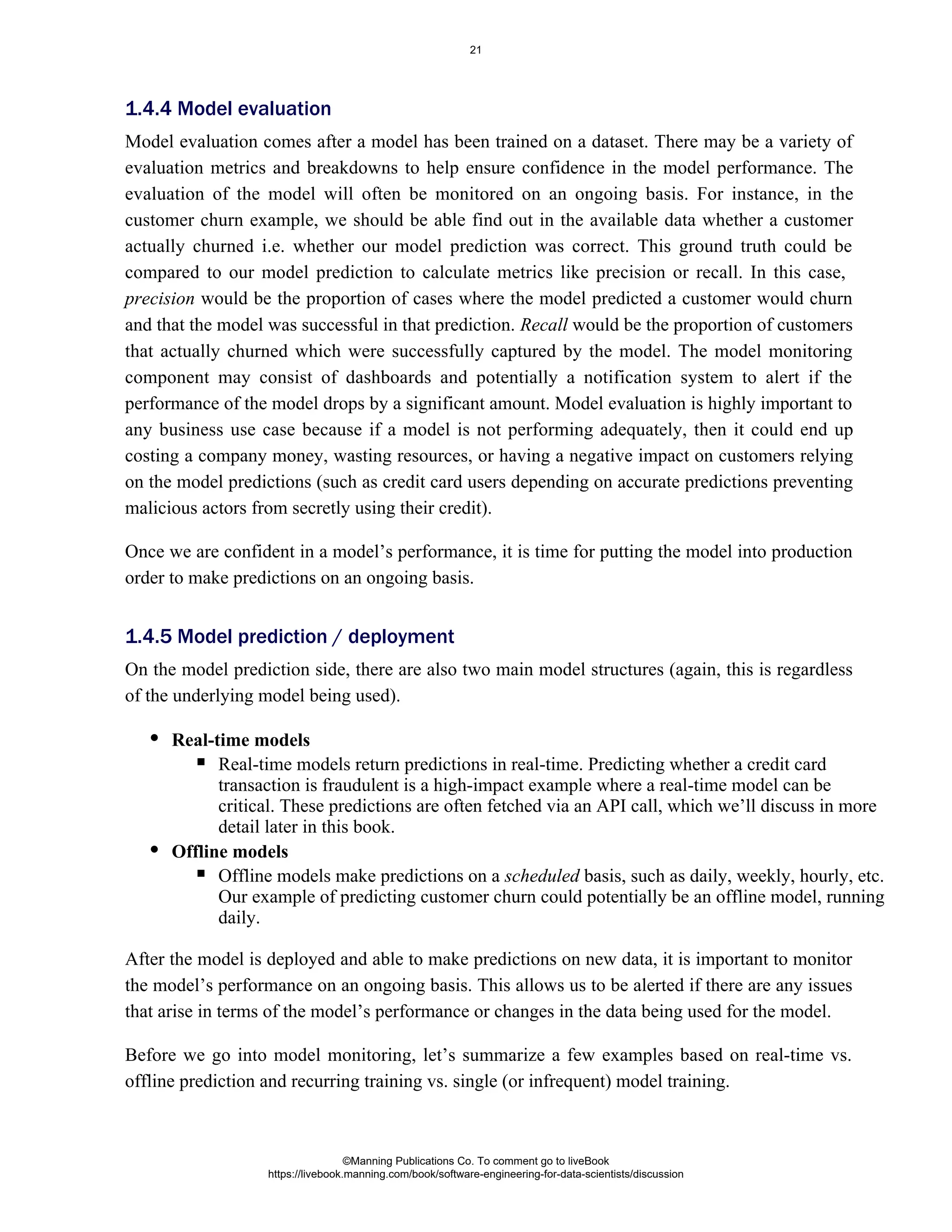 Model evaluation comes after a model has been trained on a dataset. There may be a variety of
evaluation metrics and breakdowns to help ensure confidence in the model performance. The
evaluation of the model will often be monitored on an ongoing basis. For instance, in the
customer churn example, we should be able find out in the available data whether a customer
actually churned i.e. whether our model prediction was correct. This ground truth could be
compared to our model prediction to calculate metrics like precision or recall. In this case,
would be the proportion of cases where the model predicted a customer would churn
precision
and that the model was successful in that prediction. would be the proportion of customers
Recall
that actually churned which were successfully captured by the model. The model monitoring
component may consist of dashboards and potentially a notification system to alert if the
performance of the model drops by a significant amount. Model evaluation is highly important to
any business use case because if a model is not performing adequately, then it could end up
costing a company money, wasting resources, or having a negative impact on customers relying
on the model predictions (such as credit card users depending on accurate predictions preventing
malicious actors from secretly using their credit).
Once we are confident in a model’s performance, it is time for putting the model into production
order to make predictions on an ongoing basis.
On the model prediction side, there are also two main model structures (again, this is regardless
of the underlying model being used).
Real-time models
Real-time models return predictions in real-time. Predicting whether a credit card
transaction is fraudulent is a high-impact example where a real-time model can be
critical. These predictions are often fetched via an API call, which we’ll discuss in more
detail later in this book.
Offline models
Offline models make predictions on a basis, such as daily, weekly, hourly, etc.
scheduled
Our example of predicting customer churn could potentially be an offline model, running
daily.
After the model is deployed and able to make predictions on new data, it is important to monitor
the model’s performance on an ongoing basis. This allows us to be alerted if there are any issues
that arise in terms of the model’s performance or changes in the data being used for the model.
Before we go into model monitoring, let’s summarize a few examples based on real-time vs.
offline prediction and recurring training vs. single (or infrequent) model training.
1.4.4 Model evaluation
1.4.5 Model prediction / deployment
©Manning Publications Co. To comment go to liveBook
https://livebook.manning.com/book/software-engineering-for-data-scientists/discussion
21
 