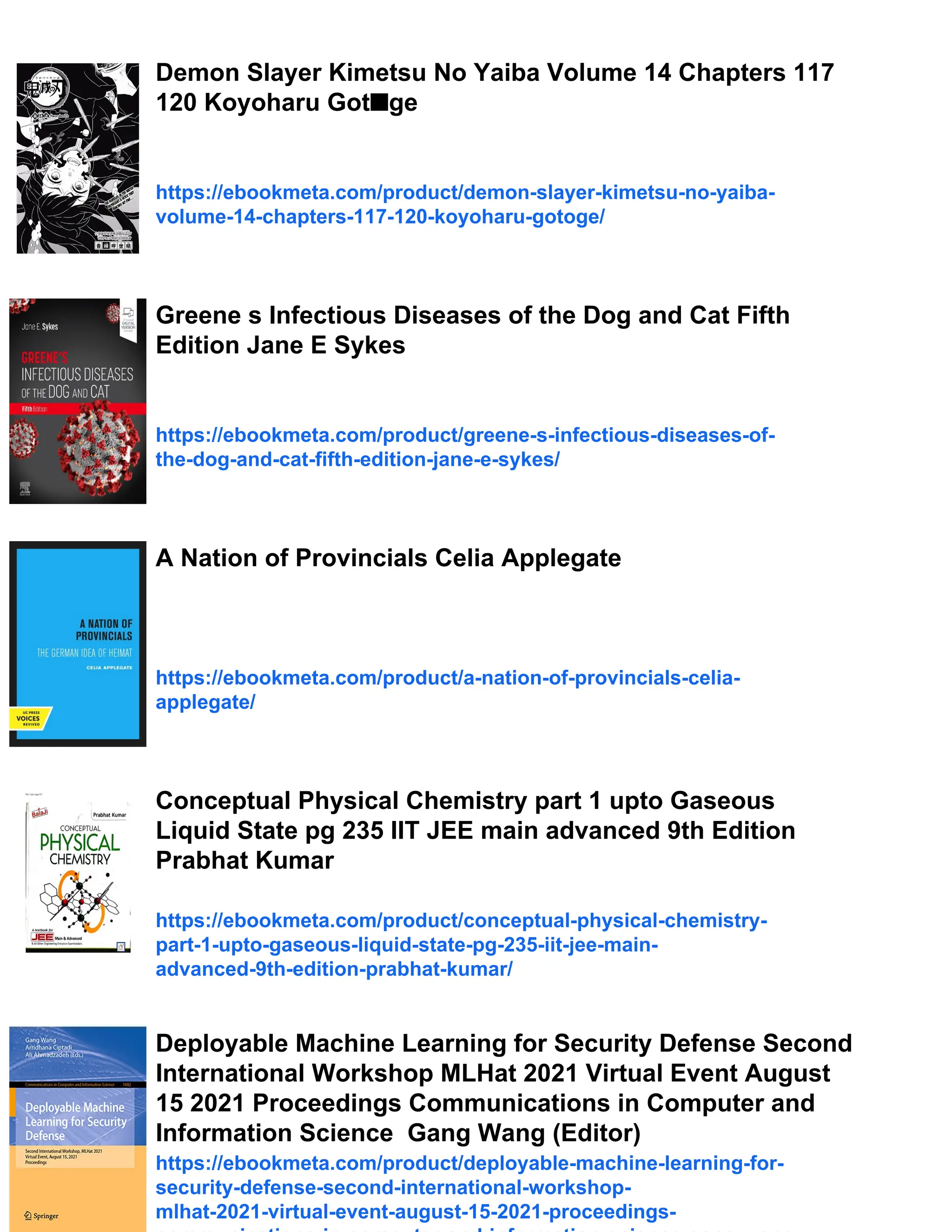 Demon Slayer Kimetsu No Yaiba Volume 14 Chapters 117
120 Koyoharu Got■ge
https://ebookmeta.com/product/demon-slayer-kimetsu-no-yaiba-
volume-14-chapters-117-120-koyoharu-gotoge/
Greene s Infectious Diseases of the Dog and Cat Fifth
Edition Jane E Sykes
https://ebookmeta.com/product/greene-s-infectious-diseases-of-
the-dog-and-cat-fifth-edition-jane-e-sykes/
A Nation of Provincials Celia Applegate
https://ebookmeta.com/product/a-nation-of-provincials-celia-
applegate/
Conceptual Physical Chemistry part 1 upto Gaseous
Liquid State pg 235 IIT JEE main advanced 9th Edition
Prabhat Kumar
https://ebookmeta.com/product/conceptual-physical-chemistry-
part-1-upto-gaseous-liquid-state-pg-235-iit-jee-main-
advanced-9th-edition-prabhat-kumar/
Deployable Machine Learning for Security Defense Second
International Workshop MLHat 2021 Virtual Event August
15 2021 Proceedings Communications in Computer and
Information Science Gang Wang (Editor)
https://ebookmeta.com/product/deployable-machine-learning-for-
security-defense-second-international-workshop-
mlhat-2021-virtual-event-august-15-2021-proceedings-
 