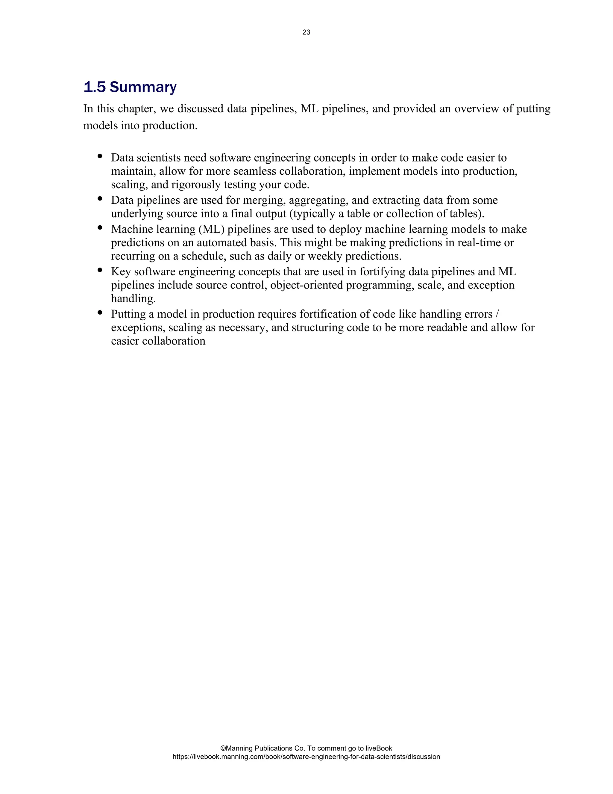 Data scientists need software engineering concepts in order to make code easier to
maintain, allow for more seamless collaboration, implement models into production,
scaling, and rigorously testing your code.
Data pipelines are used for merging, aggregating, and extracting data from some
underlying source into a final output (typically a table or collection of tables).
Machine learning (ML) pipelines are used to deploy machine learning models to make
predictions on an automated basis. This might be making predictions in real-time or
recurring on a schedule, such as daily or weekly predictions.
Key software engineering concepts that are used in fortifying data pipelines and ML
pipelines include source control, object-oriented programming, scale, and exception
handling.
Putting a model in production requires fortification of code like handling errors /
exceptions, scaling as necessary, and structuring code to be more readable and allow for
easier collaboration
1.5 Summary
In this chapter, we discussed data pipelines, ML pipelines, and provided an overview of putting
models into production.
©Manning Publications Co. To comment go to liveBook
https://livebook.manning.com/book/software-engineering-for-data-scientists/discussion
23
 