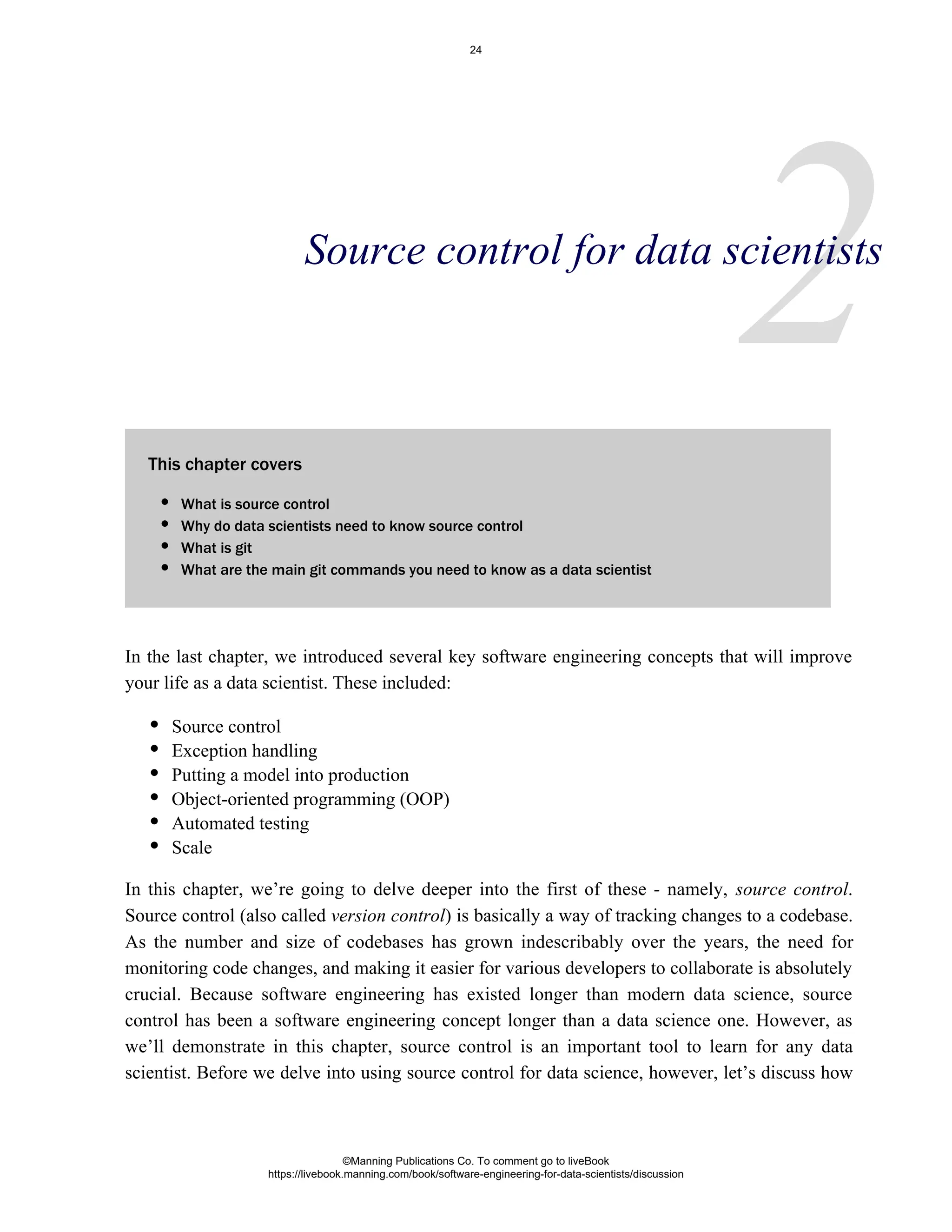 2
This chapter covers
In the last chapter, we introduced several key software engineering concepts that will improve
your life as a data scientist. These included:
Source control
Exception handling
Putting a model into production
Object-oriented programming (OOP)
Automated testing
Scale
In this chapter, we’re going to delve deeper into the first of these - namely, .
source control
Source control (also called ) is basically a way of tracking changes to a codebase.
version control
As the number and size of codebases has grown indescribably over the years, the need for
monitoring code changes, and making it easier for various developers to collaborate is absolutely
crucial. Because software engineering has existed longer than modern data science, source
control has been a software engineering concept longer than a data science one. However, as
we’ll demonstrate in this chapter, source control is an important tool to learn for any data
scientist. Before we delve into using source control for data science, however, let’s discuss how
Source control for data scientists
What is source control
Why do data scientists need to know source control
What is git
What are the main git commands you need to know as a data scientist
©Manning Publications Co. To comment go to liveBook
https://livebook.manning.com/book/software-engineering-for-data-scientists/discussion
24
 