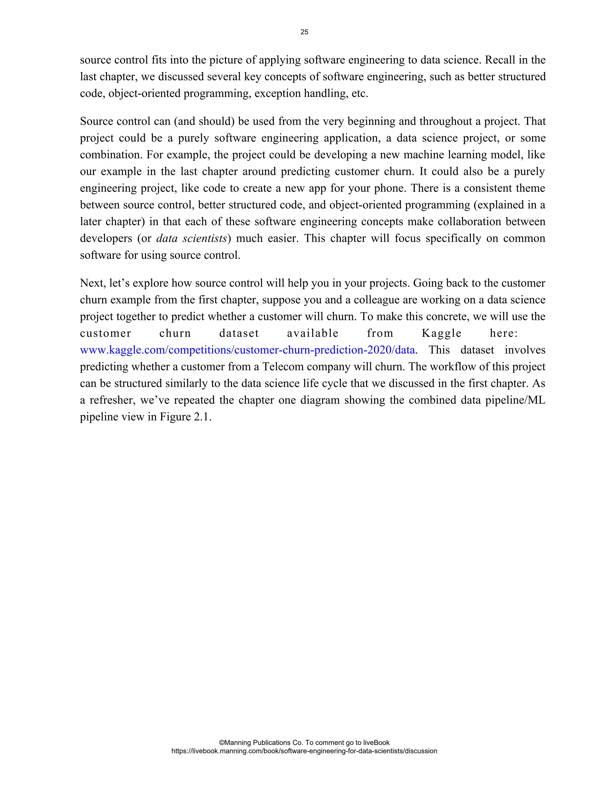 source control fits into the picture of applying software engineering to data science. Recall in the
last chapter, we discussed several key concepts of software engineering, such as better structured
code, object-oriented programming, exception handling, etc.
Source control can (and should) be used from the very beginning and throughout a project. That
project could be a purely software engineering application, a data science project, or some
combination. For example, the project could be developing a new machine learning model, like
our example in the last chapter around predicting customer churn. It could also be a purely
engineering project, like code to create a new app for your phone. There is a consistent theme
between source control, better structured code, and object-oriented programming (explained in a
later chapter) in that each of these software engineering concepts make collaboration between
developers (or ) much easier. This chapter will focus specifically on common
data scientists
software for using source control.
Next, let’s explore how source control will help you in your projects. Going back to the customer
churn example from the first chapter, suppose you and a colleague are working on a data science
project together to predict whether a customer will churn. To make this concrete, we will use the
customer churn dataset available from Kaggle here:
. This dataset involves
www.kaggle.com/competitions/customer-churn-prediction-2020/data
predicting whether a customer from a Telecom company will churn. The workflow of this project
can be structured similarly to the data science life cycle that we discussed in the first chapter. As
a refresher, we’ve repeated the chapter one diagram showing the combined data pipeline/ML
pipeline view in Figure 2.1.
©Manning Publications Co. To comment go to liveBook
https://livebook.manning.com/book/software-engineering-for-data-scientists/discussion
25
 