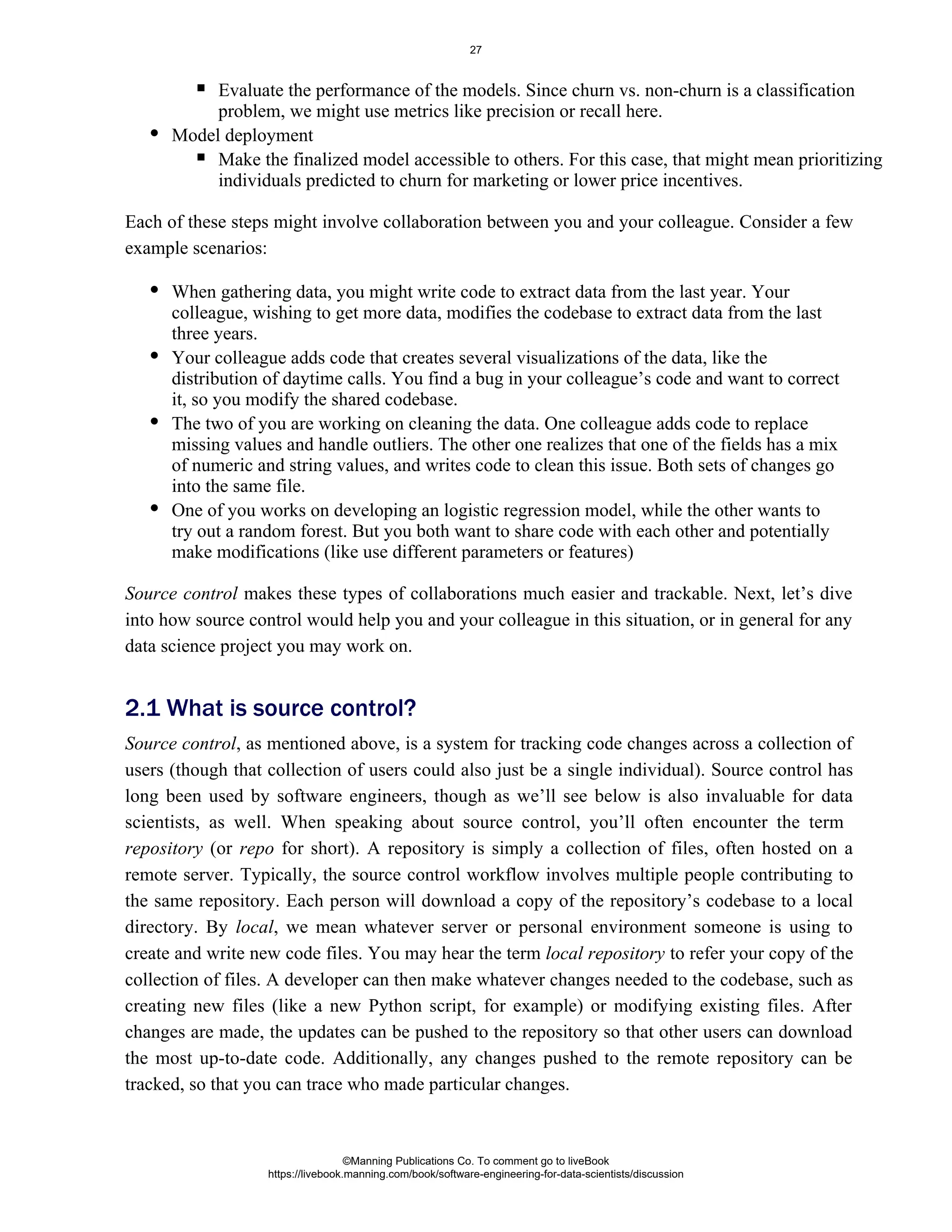 Evaluate the performance of the models. Since churn vs. non-churn is a classification
problem, we might use metrics like precision or recall here.
Model deployment
Make the finalized model accessible to others. For this case, that might mean prioritizing
individuals predicted to churn for marketing or lower price incentives.
Each of these steps might involve collaboration between you and your colleague. Consider a few
example scenarios:
When gathering data, you might write code to extract data from the last year. Your
colleague, wishing to get more data, modifies the codebase to extract data from the last
three years.
Your colleague adds code that creates several visualizations of the data, like the
distribution of daytime calls. You find a bug in your colleague’s code and want to correct
it, so you modify the shared codebase.
The two of you are working on cleaning the data. One colleague adds code to replace
missing values and handle outliers. The other one realizes that one of the fields has a mix
of numeric and string values, and writes code to clean this issue. Both sets of changes go
into the same file.
One of you works on developing an logistic regression model, while the other wants to
try out a random forest. But you both want to share code with each other and potentially
make modifications (like use different parameters or features)
Source control makes these types of collaborations much easier and trackable. Next, let’s dive
into how source control would help you and your colleague in this situation, or in general for any
data science project you may work on.
Source control, as mentioned above, is a system for tracking code changes across a collection of
users (though that collection of users could also just be a single individual). Source control has
long been used by software engineers, though as we’ll see below is also invaluable for data
scientists, as well. When speaking about source control, you’ll often encounter the term
(or for short). A repository is simply a collection of files, often hosted on a
repository repo
remote server. Typically, the source control workflow involves multiple people contributing to
the same repository. Each person will download a copy of the repository’s codebase to a local
directory. By , we mean whatever server or personal environment someone is using to
local
create and write new code files. You may hear the term to refer your copy of the
local repository
collection of files. A developer can then make whatever changes needed to the codebase, such as
creating new files (like a new Python script, for example) or modifying existing files. After
changes are made, the updates can be pushed to the repository so that other users can download
the most up-to-date code. Additionally, any changes pushed to the remote repository can be
tracked, so that you can trace who made particular changes.
2.1 What is source control?
©Manning Publications Co. To comment go to liveBook
https://livebook.manning.com/book/software-engineering-for-data-scientists/discussion
27
 
