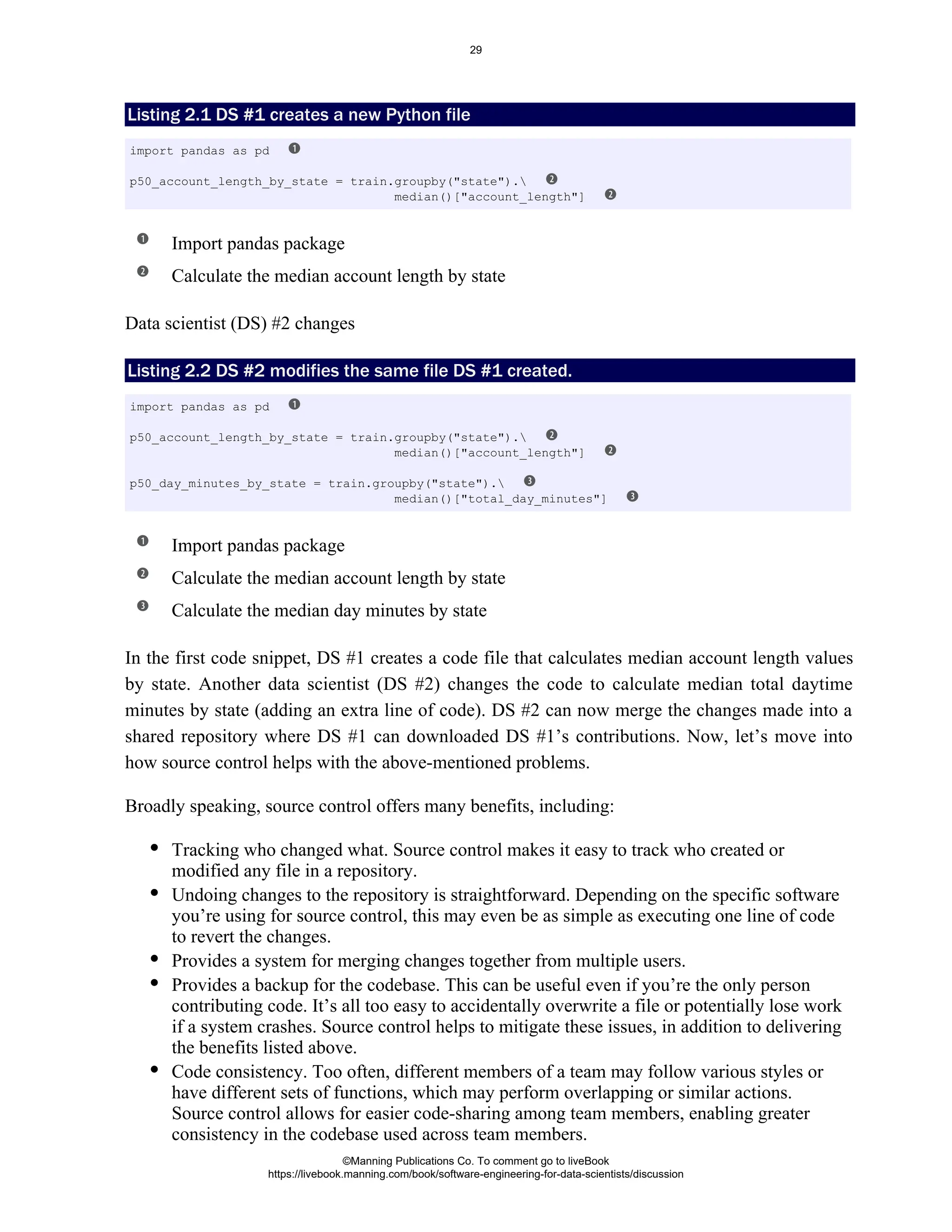 Listing 2.1 DS #1 creates a new Python file
Import pandas package
Calculate the median account length by state
Data scientist (DS) #2 changes
Listing 2.2 DS #2 modifies the same file DS #1 created.
Import pandas package
Calculate the median account length by state
Calculate the median day minutes by state
In the first code snippet, DS #1 creates a code file that calculates median account length values
by state. Another data scientist (DS #2) changes the code to calculate median total daytime
minutes by state (adding an extra line of code). DS #2 can now merge the changes made into a
shared repository where DS #1 can downloaded DS #1’s contributions. Now, let’s move into
how source control helps with the above-mentioned problems.
Broadly speaking, source control offers many benefits, including:
Tracking who changed what. Source control makes it easy to track who created or
modified any file in a repository.
Undoing changes to the repository is straightforward. Depending on the specific software
you’re using for source control, this may even be as simple as executing one line of code
to revert the changes.
Provides a system for merging changes together from multiple users.
Provides a backup for the codebase. This can be useful even if you’re the only person
contributing code. It’s all too easy to accidentally overwrite a file or potentially lose work
if a system crashes. Source control helps to mitigate these issues, in addition to delivering
the benefits listed above.
Code consistency. Too often, different members of a team may follow various styles or
have different sets of functions, which may perform overlapping or similar actions.
Source control allows for easier code-sharing among team members, enabling greater
consistency in the codebase used across team members.
import pandas as pd
p50_account_length_by_state = train.groupby("state").
median()["account_length"]
import pandas as pd
p50_account_length_by_state = train.groupby("state").
median()["account_length"]
p50_day_minutes_by_state = train.groupby("state").
median()["total_day_minutes"]
©Manning Publications Co. To comment go to liveBook
https://livebook.manning.com/book/software-engineering-for-data-scientists/discussion
29
 