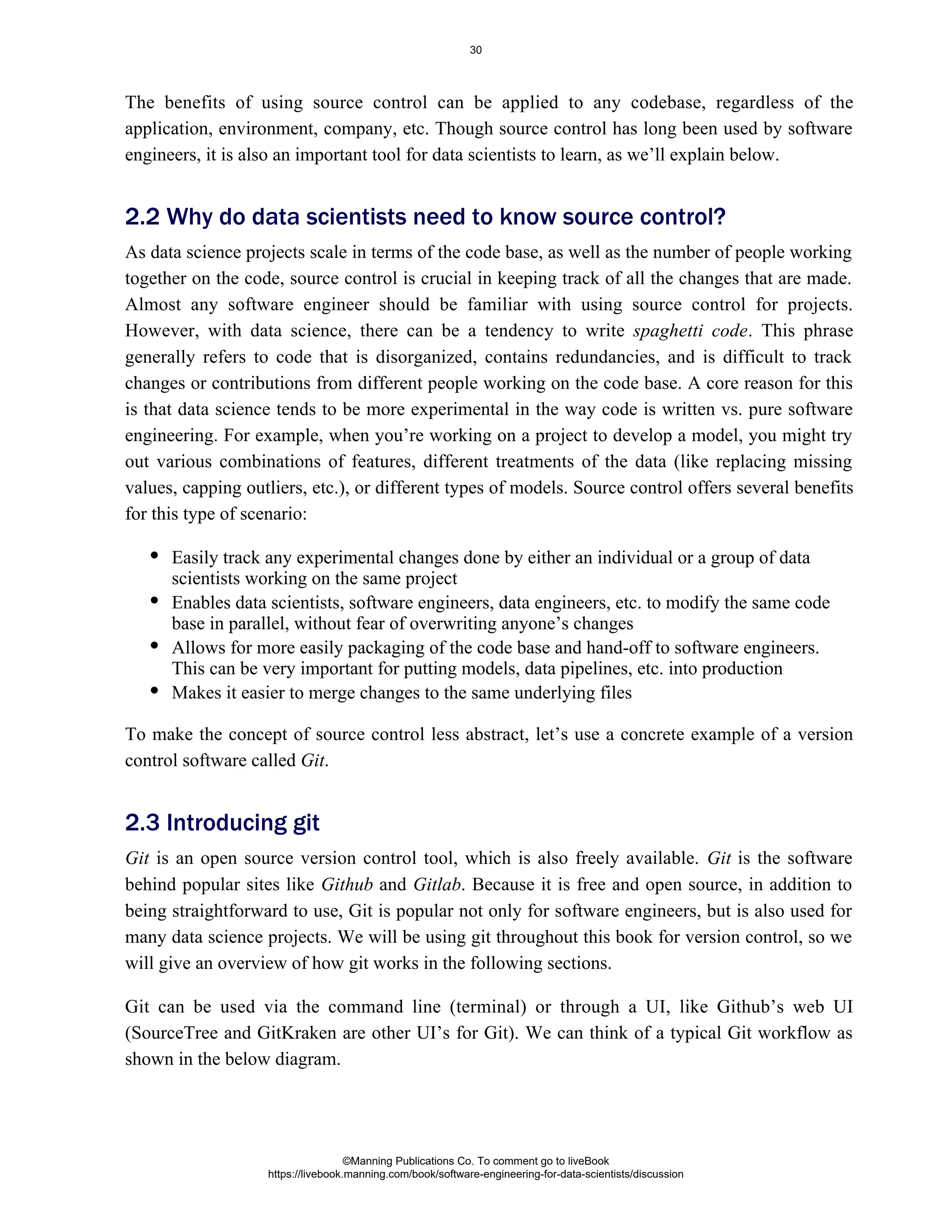 The benefits of using source control can be applied to any codebase, regardless of the
application, environment, company, etc. Though source control has long been used by software
engineers, it is also an important tool for data scientists to learn, as we’ll explain below.
As data science projects scale in terms of the code base, as well as the number of people working
together on the code, source control is crucial in keeping track of all the changes that are made.
Almost any software engineer should be familiar with using source control for projects.
However, with data science, there can be a tendency to write . This phrase
spaghetti code
generally refers to code that is disorganized, contains redundancies, and is difficult to track
changes or contributions from different people working on the code base. A core reason for this
is that data science tends to be more experimental in the way code is written vs. pure software
engineering. For example, when you’re working on a project to develop a model, you might try
out various combinations of features, different treatments of the data (like replacing missing
values, capping outliers, etc.), or different types of models. Source control offers several benefits
for this type of scenario:
Easily track any experimental changes done by either an individual or a group of data
scientists working on the same project
Enables data scientists, software engineers, data engineers, etc. to modify the same code
base in parallel, without fear of overwriting anyone’s changes
Allows for more easily packaging of the code base and hand-off to software engineers.
This can be very important for putting models, data pipelines, etc. into production
Makes it easier to merge changes to the same underlying files
To make the concept of source control less abstract, let’s use a concrete example of a version
control software called .
Git
Git is an open source version control tool, which is also freely available. is the software
Git
behind popular sites like and . Because it is free and open source, in addition to
Github Gitlab
being straightforward to use, Git is popular not only for software engineers, but is also used for
many data science projects. We will be using git throughout this book for version control, so we
will give an overview of how git works in the following sections.
Git can be used via the command line (terminal) or through a UI, like Github’s web UI
(SourceTree and GitKraken are other UI’s for Git). We can think of a typical Git workflow as
shown in the below diagram.
2.2 Why do data scientists need to know source control?
2.3 Introducing git
©Manning Publications Co. To comment go to liveBook
https://livebook.manning.com/book/software-engineering-for-data-scientists/discussion
30
 