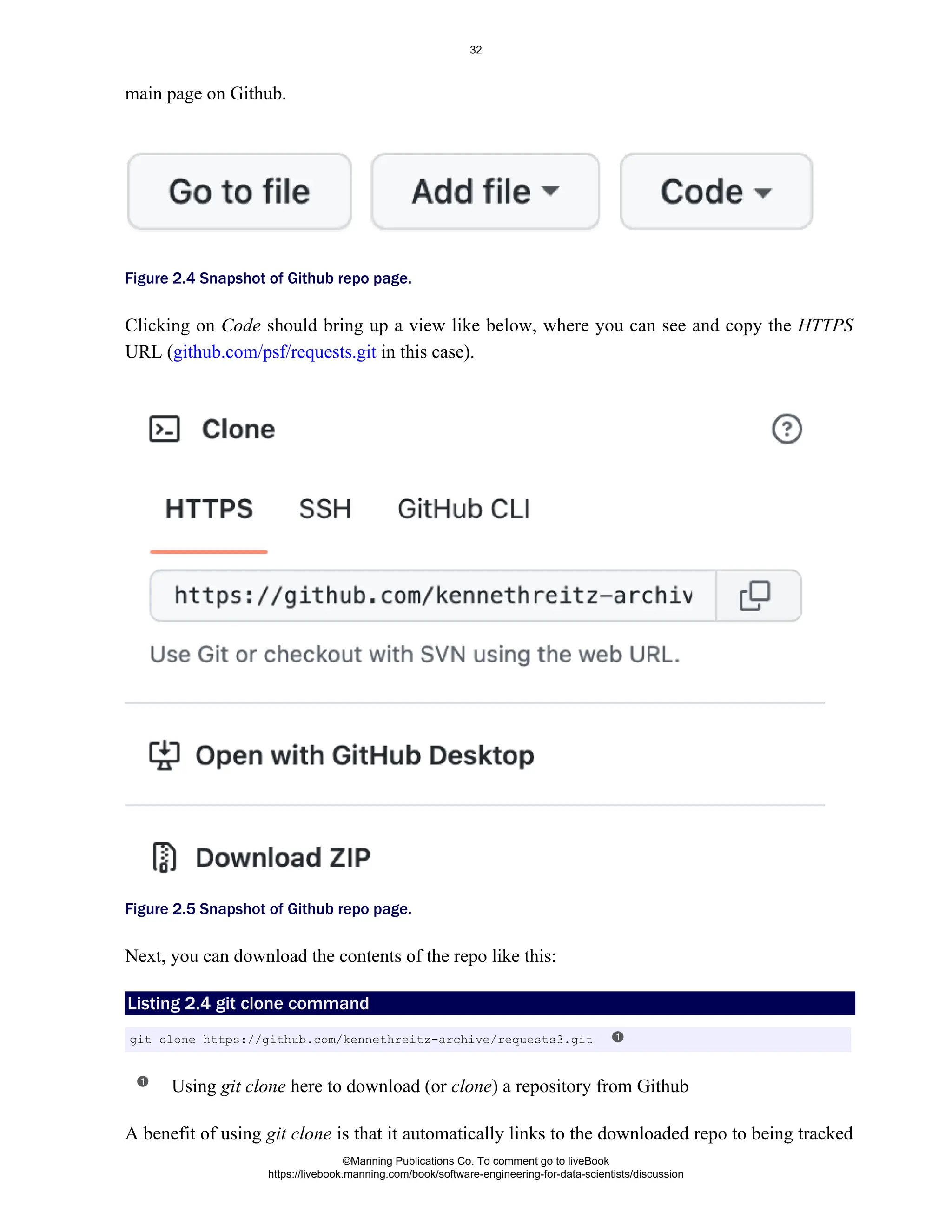 main page on Github.
Figure 2.4 Snapshot of Github repo page.
Clicking on should bring up a view like below, where you can see and copy the
Code HTTPS
URL ( in this case).
github.com/psf/requests.git
Figure 2.5 Snapshot of Github repo page.
Next, you can download the contents of the repo like this:
Listing 2.4 git clone command
Using here to download (or ) a repository from Github
git clone clone
A benefit of using is that it automatically links to the downloaded repo to being tracked
git clone
git clone https://github.com/kennethreitz-archive/requests3.git
©Manning Publications Co. To comment go to liveBook
https://livebook.manning.com/book/software-engineering-for-data-scientists/discussion
32
 