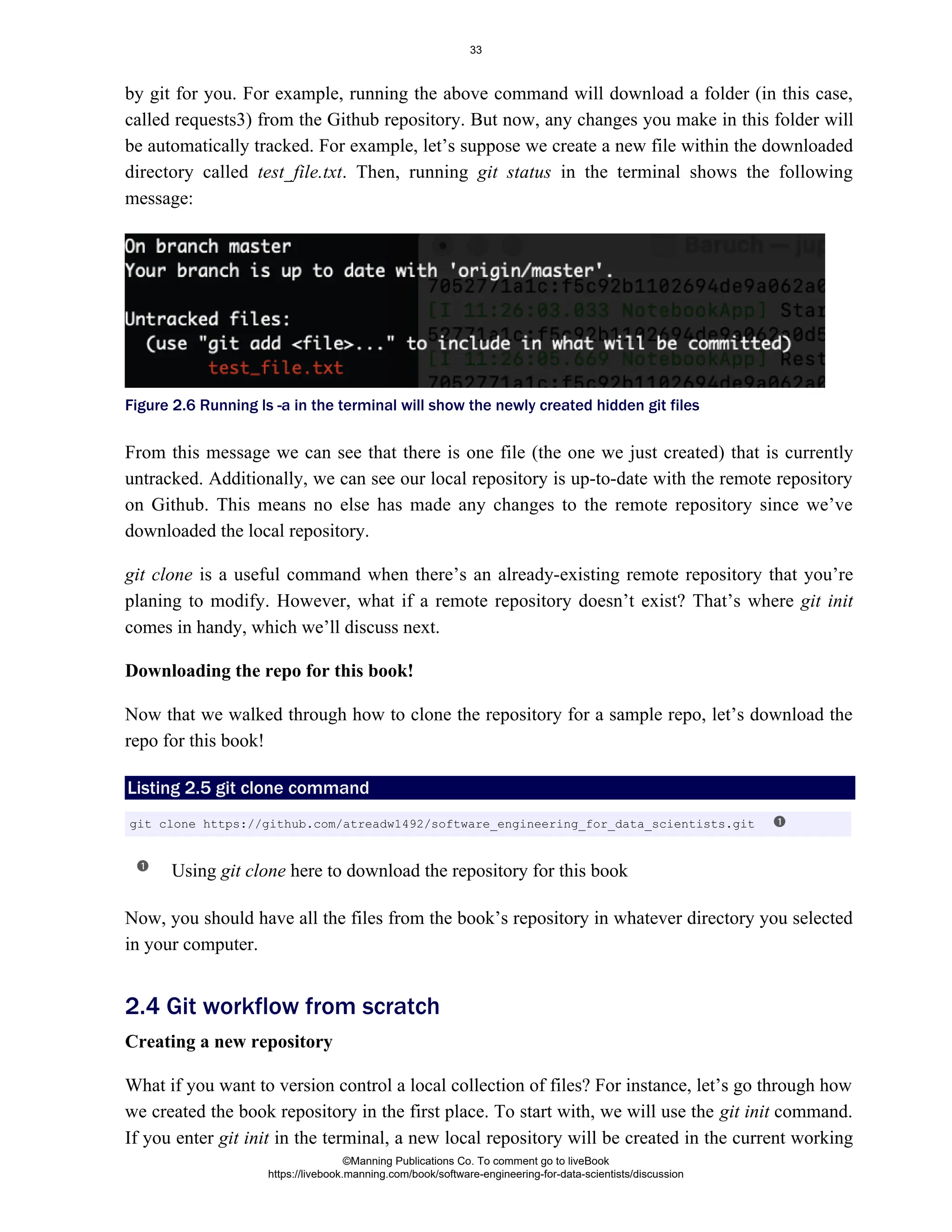 by git for you. For example, running the above command will download a folder (in this case,
called requests3) from the Github repository. But now, any changes you make in this folder will
be automatically tracked. For example, let’s suppose we create a new file within the downloaded
directory called . Then, running in the terminal shows the following
test_file.txt git status
message:
Figure 2.6 Running ls -a in the terminal will show the newly created hidden git files
From this message we can see that there is one file (the one we just created) that is currently
untracked. Additionally, we can see our local repository is up-to-date with the remote repository
on Github. This means no else has made any changes to the remote repository since we’ve
downloaded the local repository.
git clone is a useful command when there’s an already-existing remote repository that you’re
planing to modify. However, what if a remote repository doesn’t exist? That’s where git init
comes in handy, which we’ll discuss next.
Downloading the repo for this book!
Now that we walked through how to clone the repository for a sample repo, let’s download the
repo for this book!
Listing 2.5 git clone command
Using here to download the repository for this book
git clone
Now, you should have all the files from the book’s repository in whatever directory you selected
in your computer.
Creating a new repository
What if you want to version control a local collection of files? For instance, let’s go through how
we created the book repository in the first place. To start with, we will use the command.
git init
If you enter in the terminal, a new local repository will be created in the current working
git init
2.4 Git workflow from scratch
git clone https://github.com/atreadw1492/software_engineering_for_data_scientists.git
©Manning Publications Co. To comment go to liveBook
https://livebook.manning.com/book/software-engineering-for-data-scientists/discussion
33
 