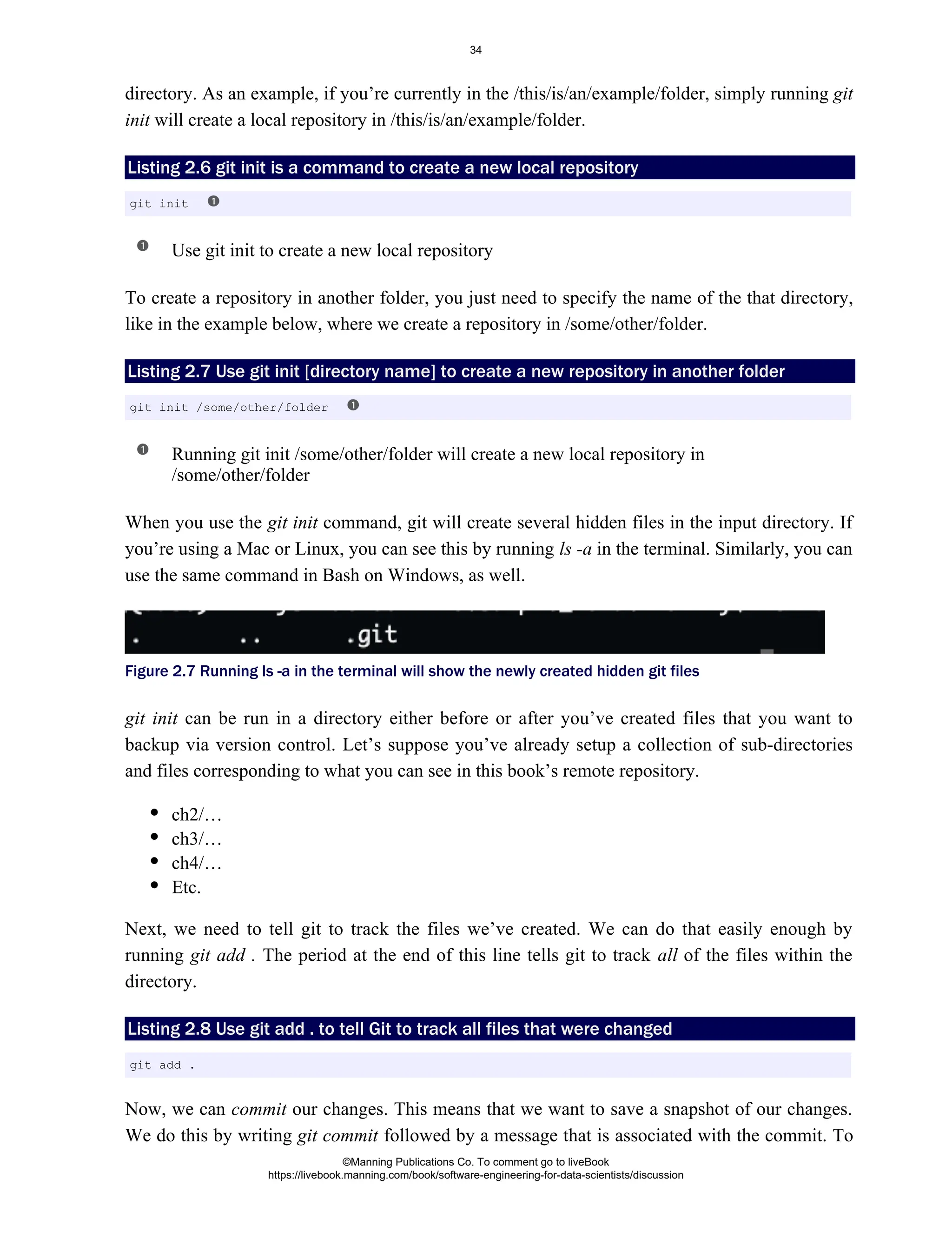 directory. As an example, if you’re currently in the /this/is/an/example/folder, simply running git
will create a local repository in /this/is/an/example/folder.
init
Listing 2.6 is a command to create a new local repository
git init
Use git init to create a new local repository
To create a repository in another folder, you just need to specify the name of the that directory,
like in the example below, where we create a repository in /some/other/folder.
Listing 2.7 Use to create a new repository in another folder
git init [directory name]
Running git init /some/other/folder will create a new local repository in
/some/other/folder
When you use the command, git will create several hidden files in the input directory. If
git init
you’re using a Mac or Linux, you can see this by running in the terminal. Similarly, you can
ls -a
use the same command in Bash on Windows, as well.
Figure 2.7 Running ls -a in the terminal will show the newly created hidden git files
git init can be run in a directory either before or after you’ve created files that you want to
backup via version control. Let’s suppose you’ve already setup a collection of sub-directories
and files corresponding to what you can see in this book’s remote repository.
ch2/…
ch3/…
ch4/…
Etc.
Next, we need to tell git to track the files we’ve created. We can do that easily enough by
running The period at the end of this line tells git to track of the files within the
git add . all
directory.
Listing 2.8 Use to tell Git to track all files that were changed
git add .
Now, we can our changes. This means that we want to save a snapshot of our changes.
commit
We do this by writing followed by a message that is associated with the commit. To
git commit
git init
git init /some/other/folder
git add .
©Manning Publications Co. To comment go to liveBook
https://livebook.manning.com/book/software-engineering-for-data-scientists/discussion
34
 