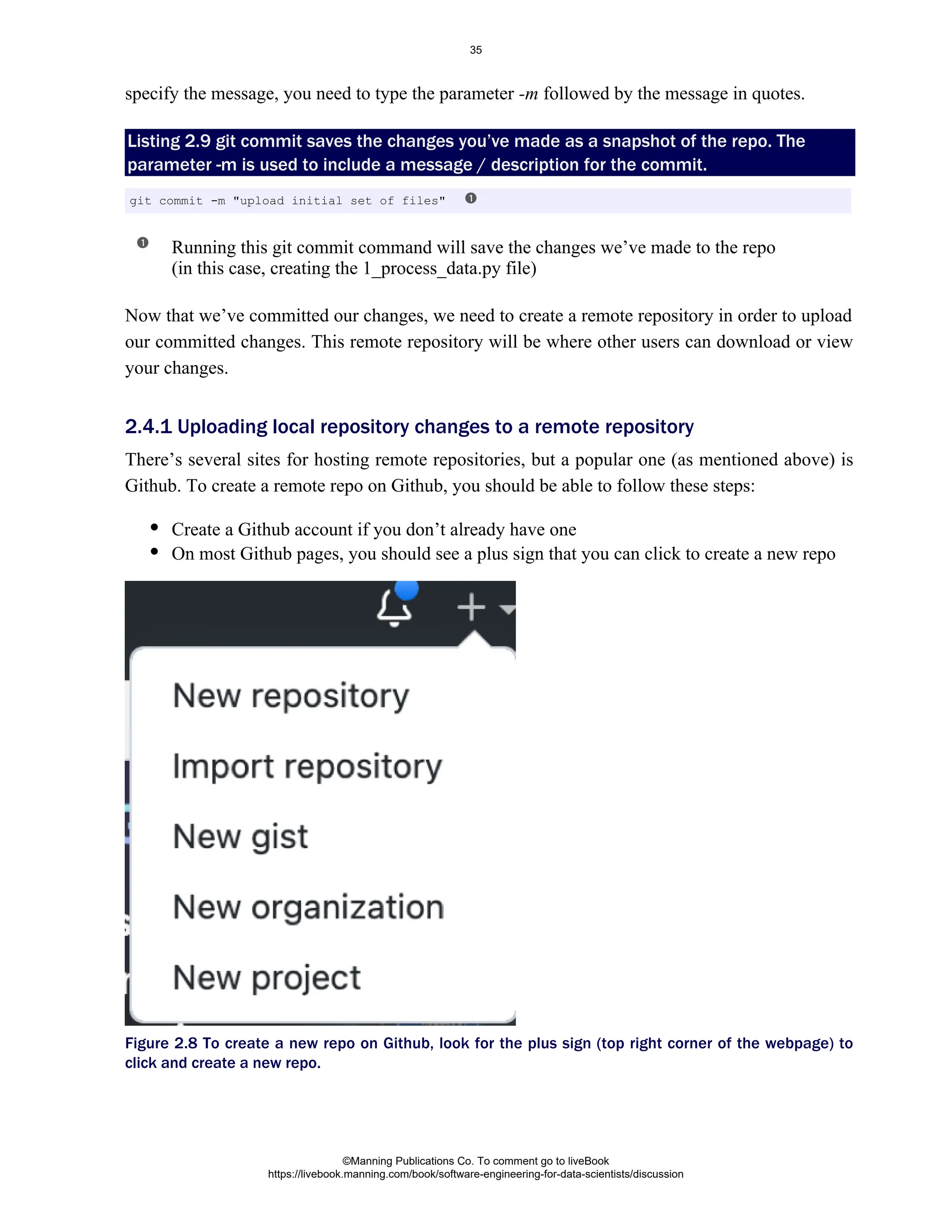 specify the message, you need to type the parameter followed by the message in quotes.
-m
Listing 2.9 git commit saves the changes you’ve made as a snapshot of the repo. The
parameter -m is used to include a message / description for the commit.
Running this git commit command will save the changes we’ve made to the repo
(in this case, creating the 1_process_data.py file)
Now that we’ve committed our changes, we need to create a remote repository in order to upload
our committed changes. This remote repository will be where other users can download or view
your changes.
There’s several sites for hosting remote repositories, but a popular one (as mentioned above) is
Github. To create a remote repo on Github, you should be able to follow these steps:
Create a Github account if you don’t already have one
On most Github pages, you should see a plus sign that you can click to create a new repo
Figure 2.8 To create a new repo on Github, look for the plus sign (top right corner of the webpage) to
click and create a new repo.
git commit -m "upload initial set of files"
2.4.1 Uploading local repository changes to a remote repository
©Manning Publications Co. To comment go to liveBook
https://livebook.manning.com/book/software-engineering-for-data-scientists/discussion
35
 