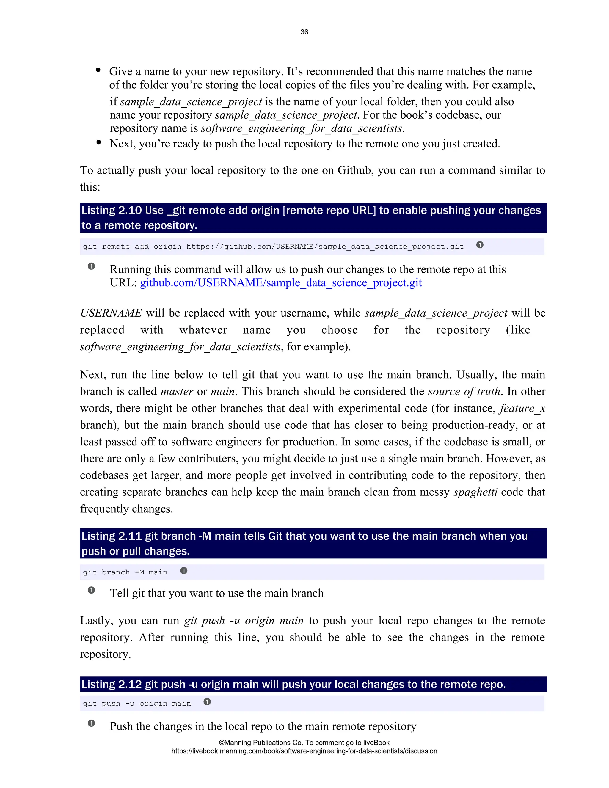 if is the name of your local folder, then you could also
sample_data_science_project
name your repository . For the book’s codebase, our
sample_data_science_project
repository name is .
software_engineering_for_data_scientists
Next, you’re ready to push the local repository to the remote one you just created.
To actually push your local repository to the one on Github, you can run a command similar to
this:
Listing 2.10 Use _git remote add origin [remote repo URL] to enable pushing your changes
to a remote repository.
Running this command will allow us to push our changes to the remote repo at this
URL: github.com/USERNAME/sample_data_science_project.git
USERNAME will be replaced with your username, while will be
sample_data_science_project
replaced with whatever name you choose for the repository (like
, for example).
software_engineering_for_data_scientists
Next, run the line below to tell git that you want to use the main branch. Usually, the main
branch is called or . This branch should be considered the . In other
master main source of truth
words, there might be other branches that deal with experimental code (for instance, feature_x
branch), but the main branch should use code that has closer to being production-ready, or at
least passed off to software engineers for production. In some cases, if the codebase is small, or
there are only a few contributers, you might decide to just use a single main branch. However, as
codebases get larger, and more people get involved in contributing code to the repository, then
creating separate branches can help keep the main branch clean from messy code that
spaghetti
frequently changes.
Listing 2.11 git branch -M main tells Git that you want to use the main branch when you
push or pull changes.
Tell git that you want to use the main branch
Lastly, you can run to push your local repo changes to the remote
git push -u origin main
repository. After running this line, you should be able to see the changes in the remote
repository.
Listing 2.12 git push -u origin main will push your local changes to the remote repo.
Push the changes in the local repo to the main remote repository
git remote add origin https://github.com/USERNAME/sample_data_science_project.git
git branch -M main
git push -u origin main
Give a name to your new repository. It’s recommended that this name matches the name
of the folder you’re storing the local copies of the files you’re dealing with. For example,
©Manning Publications Co. To comment go to liveBook
https://livebook.manning.com/book/software-engineering-for-data-scientists/discussion
36
 