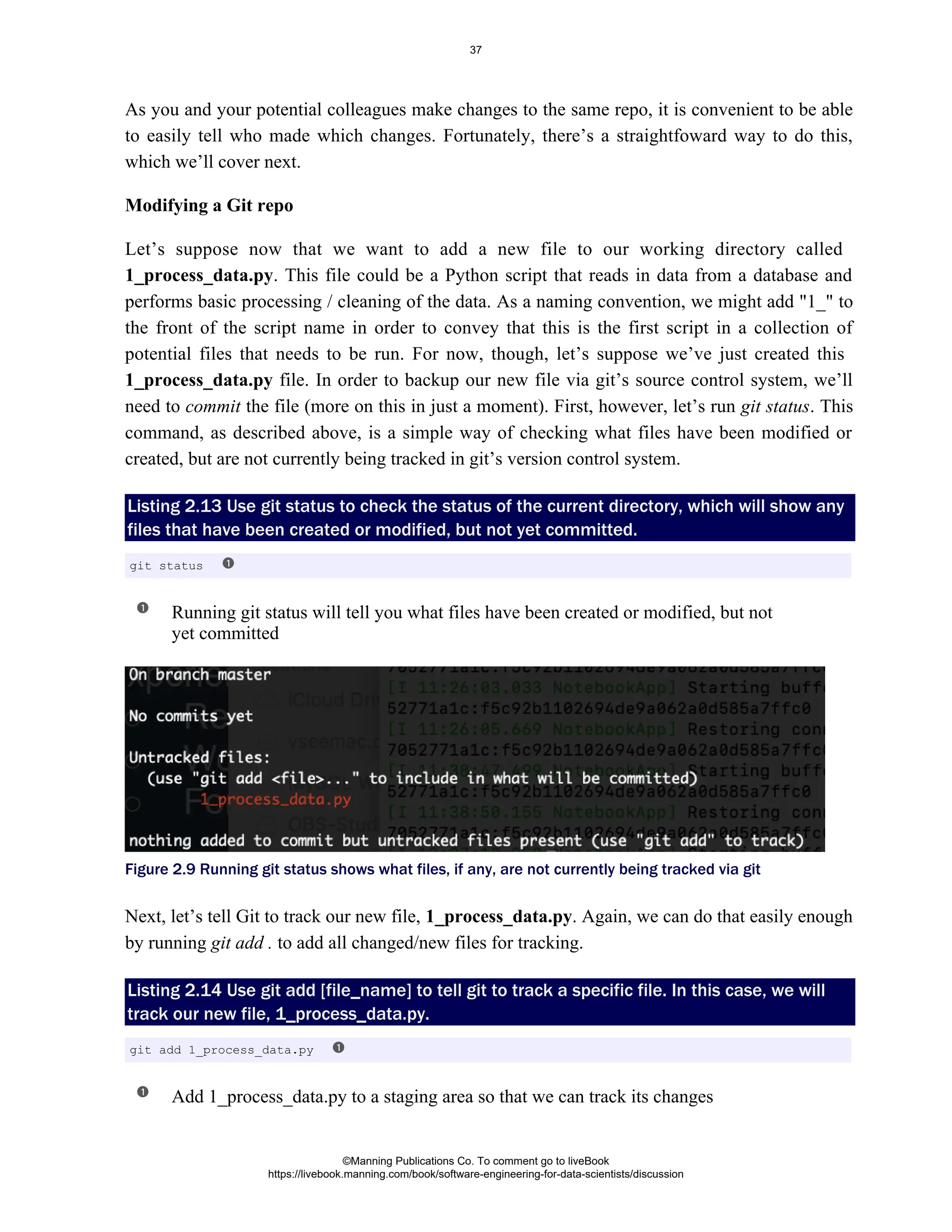 As you and your potential colleagues make changes to the same repo, it is convenient to be able
to easily tell who made which changes. Fortunately, there’s a straightfoward way to do this,
which we’ll cover next.
Modifying a Git repo
Let’s suppose now that we want to add a new file to our working directory called
. This file could be a Python script that reads in data from a database and
1_process_data.py
performs basic processing / cleaning of the data. As a naming convention, we might add "1_" to
the front of the script name in order to convey that this is the first script in a collection of
potential files that needs to be run. For now, though, let’s suppose we’ve just created this
file. In order to backup our new file via git’s source control system, we’ll
1_process_data.py
need to the file (more on this in just a moment). First, however, let’s run . This
commit git status
command, as described above, is a simple way of checking what files have been modified or
created, but are not currently being tracked in git’s version control system.
Listing 2.13 Use to check the status of the current directory, which will show any
git status
files that have been created or modified, but not yet committed.
Running git status will tell you what files have been created or modified, but not
yet committed
Figure 2.9 Running git status shows what files, if any, are not currently being tracked via git
Next, let’s tell Git to track our new file, . Again, we can do that easily enough
1_process_data.py
by running to add all changed/new files for tracking.
git add .
Listing 2.14 Use to tell git to track a specific file. In this case, we will
git add [file_name]
track our new file, 1_process_data.py.
Add 1_process_data.py to a staging area so that we can track its changes
git status
git add 1_process_data.py
©Manning Publications Co. To comment go to liveBook
https://livebook.manning.com/book/software-engineering-for-data-scientists/discussion
37
 