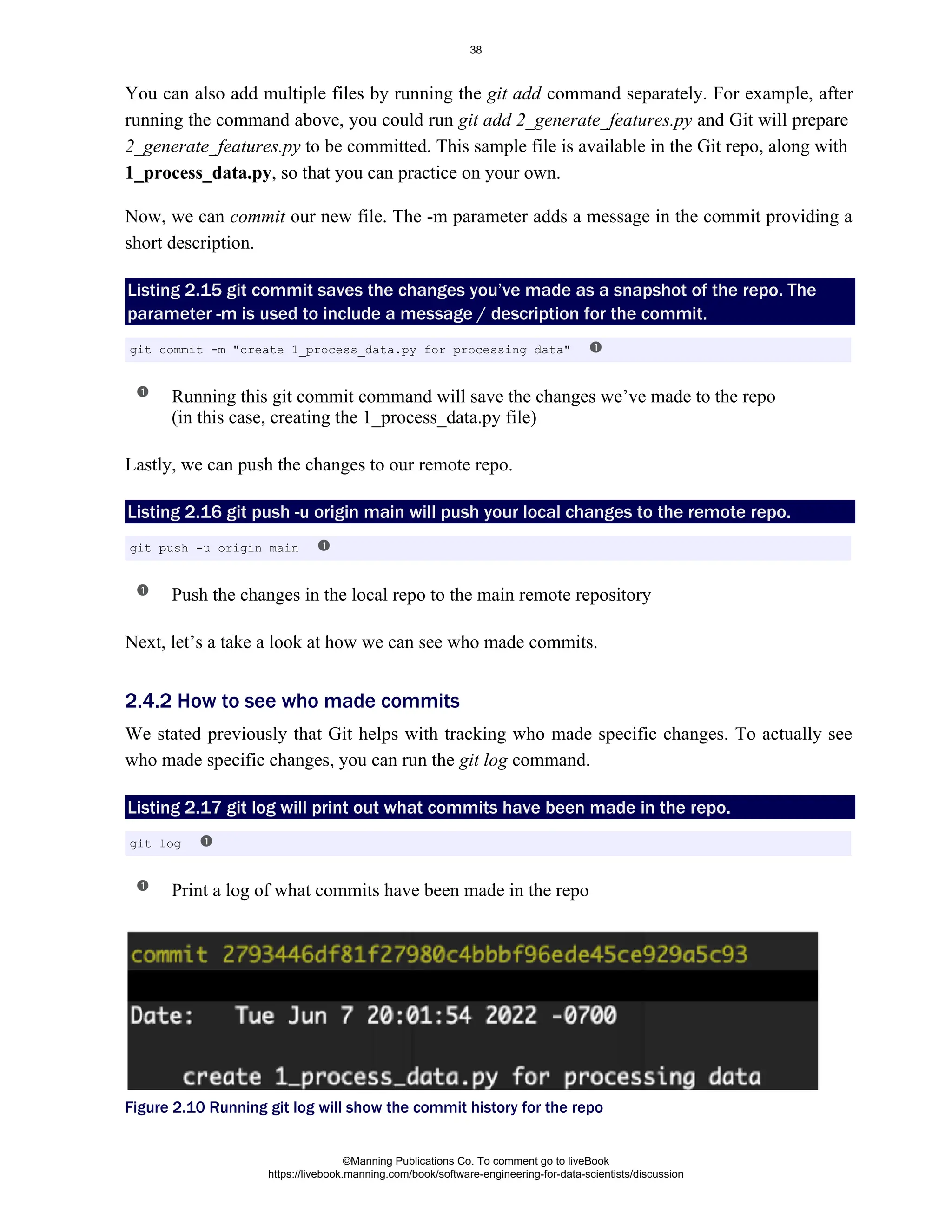 You can also add multiple files by running the command separately. For example, after
git add
running the command above, you could run and Git will prepare
git add 2_generate_features.py
to be committed. This sample file is available in the Git repo, along with
2_generate_features.py
, so that you can practice on your own.
1_process_data.py
Now, we can our new file. The -m parameter adds a message in the commit providing a
commit
short description.
Listing 2.15 git commit saves the changes you’ve made as a snapshot of the repo. The
parameter -m is used to include a message / description for the commit.
Running this git commit command will save the changes we’ve made to the repo
(in this case, creating the 1_process_data.py file)
Lastly, we can push the changes to our remote repo.
Listing 2.16 git push -u origin main will push your local changes to the remote repo.
Push the changes in the local repo to the main remote repository
Next, let’s a take a look at how we can see who made commits.
We stated previously that Git helps with tracking who made specific changes. To actually see
who made specific changes, you can run the command.
git log
Listing 2.17 git log will print out what commits have been made in the repo.
Print a log of what commits have been made in the repo
Figure 2.10 Running git log will show the commit history for the repo
git commit -m "create 1_process_data.py for processing data"
git push -u origin main
2.4.2 How to see who made commits
git log
©Manning Publications Co. To comment go to liveBook
https://livebook.manning.com/book/software-engineering-for-data-scientists/discussion
38
 