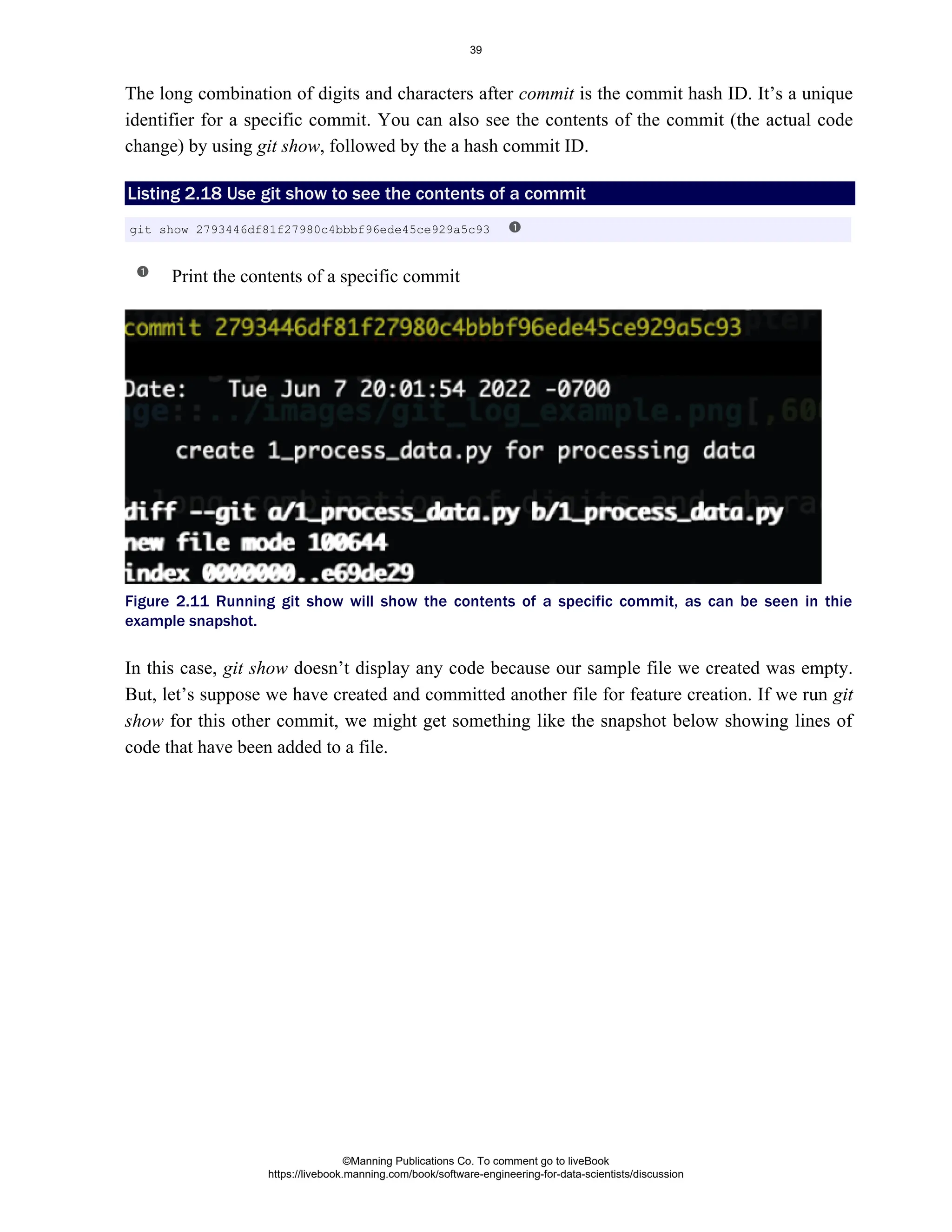 The long combination of digits and characters after is the commit hash ID. It’s a unique
commit
identifier for a specific commit. You can also see the contents of the commit (the actual code
change) by using , followed by the a hash commit ID.
git show
Listing 2.18 Use to see the contents of a commit
git show
Print the contents of a specific commit
Figure 2.11 Running git show will show the contents of a specific commit, as can be seen in thie
example snapshot.
In this case, doesn’t display any code because our sample file we created was empty.
git show
But, let’s suppose we have created and committed another file for feature creation. If we run git
for this other commit, we might get something like the snapshot below showing lines of
show
code that have been added to a file.
git show 2793446df81f27980c4bbbf96ede45ce929a5c93
©Manning Publications Co. To comment go to liveBook
https://livebook.manning.com/book/software-engineering-for-data-scientists/discussion
39
 