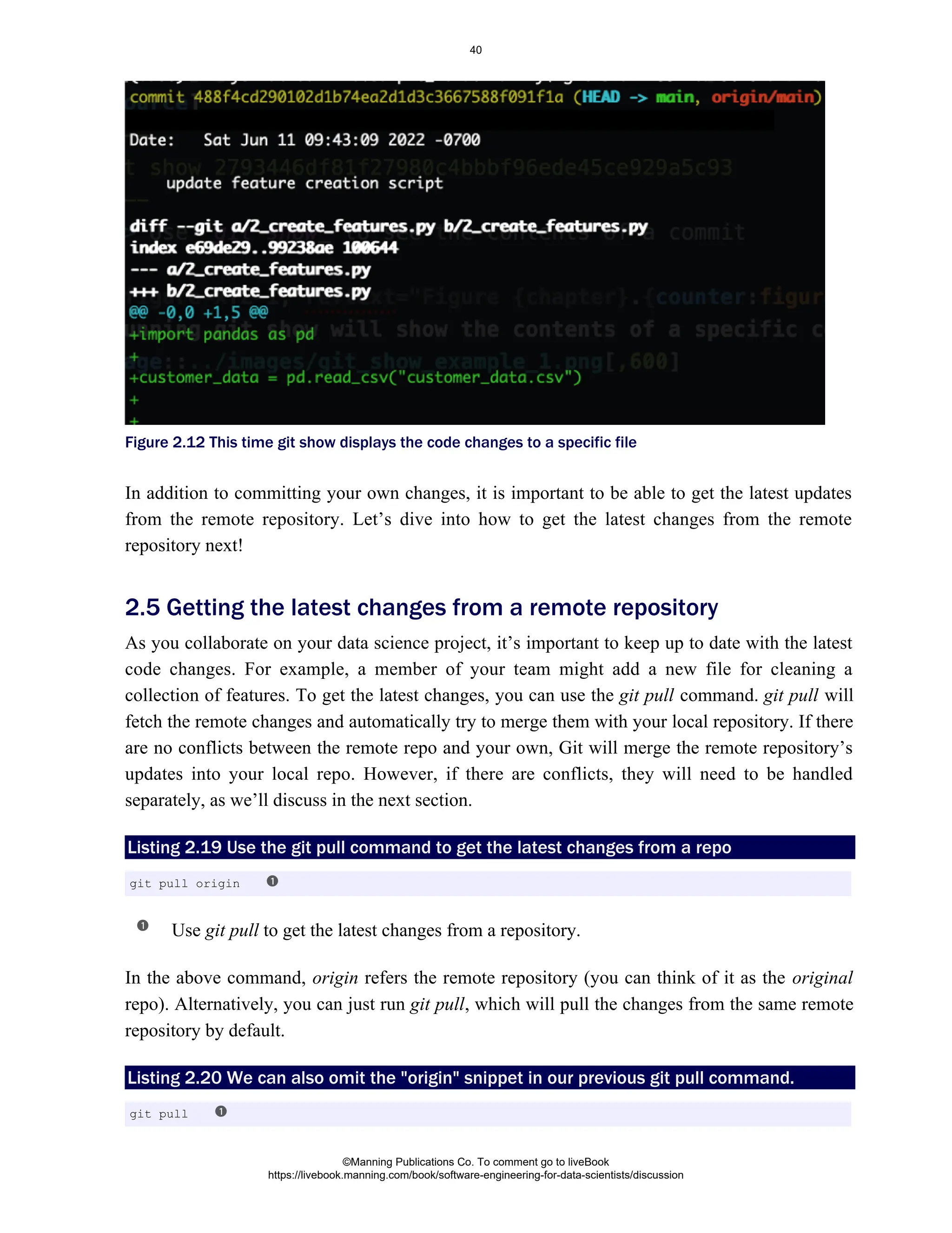 Figure 2.12 This time git show displays the code changes to a specific file
In addition to committing your own changes, it is important to be able to get the latest updates
from the remote repository. Let’s dive into how to get the latest changes from the remote
repository next!
As you collaborate on your data science project, it’s important to keep up to date with the latest
code changes. For example, a member of your team might add a new file for cleaning a
collection of features. To get the latest changes, you can use the command. will
git pull git pull
fetch the remote changes and automatically try to merge them with your local repository. If there
are no conflicts between the remote repo and your own, Git will merge the remote repository’s
updates into your local repo. However, if there are conflicts, they will need to be handled
separately, as we’ll discuss in the next section.
Listing 2.19 Use the git pull command to get the latest changes from a repo
Use to get the latest changes from a repository.
git pull
In the above command, refers the remote repository (you can think of it as the
origin original
repo). Alternatively, you can just run , which will pull the changes from the same remote
git pull
repository by default.
Listing 2.20 We can also omit the "origin" snippet in our previous git pull command.
2.5 Getting the latest changes from a remote repository
git pull origin
git pull
©Manning Publications Co. To comment go to liveBook
https://livebook.manning.com/book/software-engineering-for-data-scientists/discussion
40
 