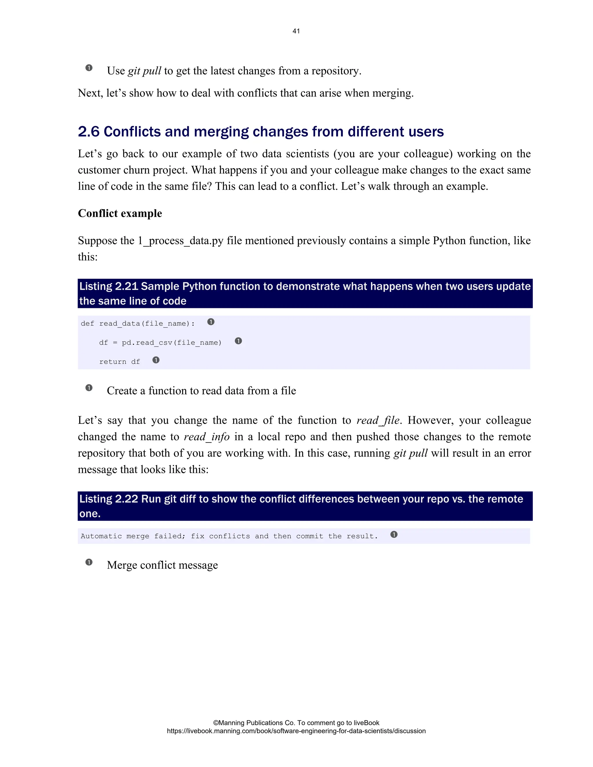 Use to get the latest changes from a repository.
git pull
Next, let’s show how to deal with conflicts that can arise when merging.
Let’s go back to our example of two data scientists (you are your colleague) working on the
customer churn project. What happens if you and your colleague make changes to the exact same
line of code in the same file? This can lead to a conflict. Let’s walk through an example.
Conflict example
Suppose the 1_process_data.py file mentioned previously contains a simple Python function, like
this:
Listing 2.21 Sample Python function to demonstrate what happens when two users update
the same line of code
Create a function to read data from a file
Let’s say that you change the name of the function to . However, your colleague
read_file
changed the name to in a local repo and then pushed those changes to the remote
read_info
repository that both of you are working with. In this case, running will result in an error
git pull
message that looks like this:
Listing 2.22 Run git diff to show the conflict differences between your repo vs. the remote
one.
Merge conflict message
2.6 Conflicts and merging changes from different users
def read_data(file_name):
df = pd.read_csv(file_name)
return df
Automatic merge failed; fix conflicts and then commit the result.
©Manning Publications Co. To comment go to liveBook
https://livebook.manning.com/book/software-engineering-for-data-scientists/discussion
41
 