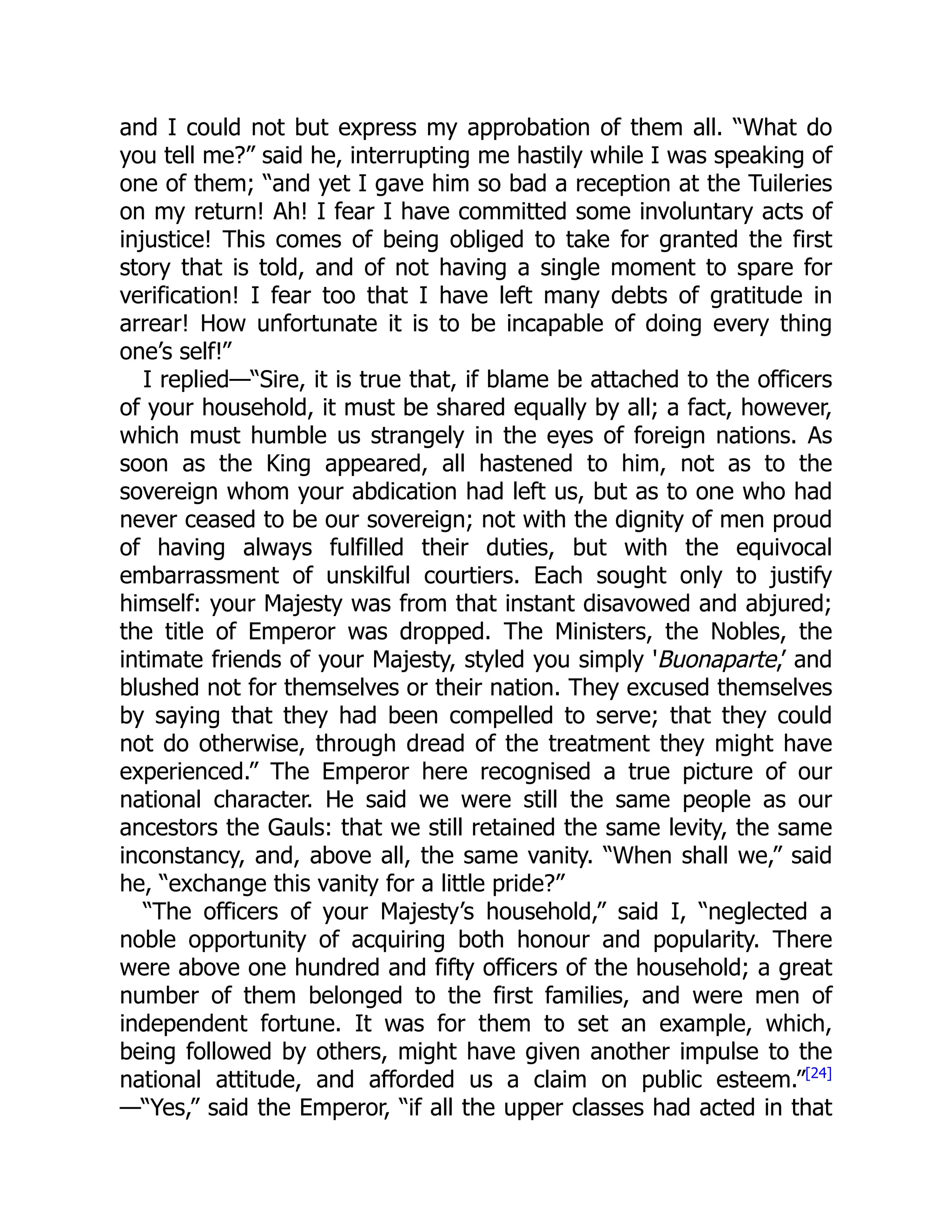 and I could not but express my approbation of them all. “What do
you tell me?” said he, interrupting me hastily while I was speaking of
one of them; “and yet I gave him so bad a reception at the Tuileries
on my return! Ah! I fear I have committed some involuntary acts of
injustice! This comes of being obliged to take for granted the first
story that is told, and of not having a single moment to spare for
verification! I fear too that I have left many debts of gratitude in
arrear! How unfortunate it is to be incapable of doing every thing
one’s self!”
I replied—“Sire, it is true that, if blame be attached to the officers
of your household, it must be shared equally by all; a fact, however,
which must humble us strangely in the eyes of foreign nations. As
soon as the King appeared, all hastened to him, not as to the
sovereign whom your abdication had left us, but as to one who had
never ceased to be our sovereign; not with the dignity of men proud
of having always fulfilled their duties, but with the equivocal
embarrassment of unskilful courtiers. Each sought only to justify
himself: your Majesty was from that instant disavowed and abjured;
the title of Emperor was dropped. The Ministers, the Nobles, the
intimate friends of your Majesty, styled you simply 'Buonaparte,’ and
blushed not for themselves or their nation. They excused themselves
by saying that they had been compelled to serve; that they could
not do otherwise, through dread of the treatment they might have
experienced.” The Emperor here recognised a true picture of our
national character. He said we were still the same people as our
ancestors the Gauls: that we still retained the same levity, the same
inconstancy, and, above all, the same vanity. “When shall we,” said
he, “exchange this vanity for a little pride?”
“The officers of your Majesty’s household,” said I, “neglected a
noble opportunity of acquiring both honour and popularity. There
were above one hundred and fifty officers of the household; a great
number of them belonged to the first families, and were men of
independent fortune. It was for them to set an example, which,
being followed by others, might have given another impulse to the
national attitude, and afforded us a claim on public esteem.”[24]
—“Yes,” said the Emperor, “if all the upper classes had acted in that
 