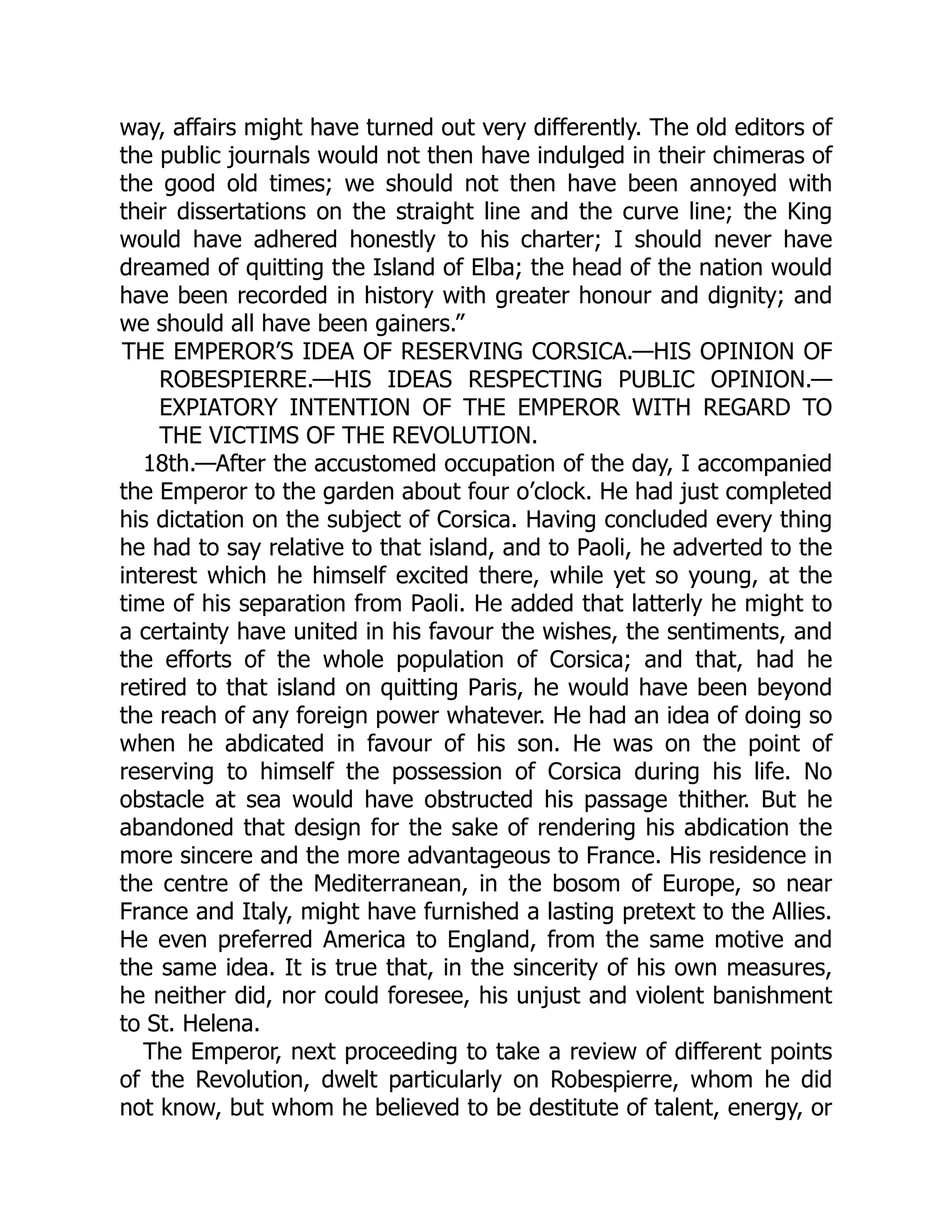 way, affairs might have turned out very differently. The old editors of
the public journals would not then have indulged in their chimeras of
the good old times; we should not then have been annoyed with
their dissertations on the straight line and the curve line; the King
would have adhered honestly to his charter; I should never have
dreamed of quitting the Island of Elba; the head of the nation would
have been recorded in history with greater honour and dignity; and
we should all have been gainers.”
THE EMPEROR’S IDEA OF RESERVING CORSICA.—HIS OPINION OF
ROBESPIERRE.—HIS IDEAS RESPECTING PUBLIC OPINION.—
EXPIATORY INTENTION OF THE EMPEROR WITH REGARD TO
THE VICTIMS OF THE REVOLUTION.
18th.—After the accustomed occupation of the day, I accompanied
the Emperor to the garden about four o’clock. He had just completed
his dictation on the subject of Corsica. Having concluded every thing
he had to say relative to that island, and to Paoli, he adverted to the
interest which he himself excited there, while yet so young, at the
time of his separation from Paoli. He added that latterly he might to
a certainty have united in his favour the wishes, the sentiments, and
the efforts of the whole population of Corsica; and that, had he
retired to that island on quitting Paris, he would have been beyond
the reach of any foreign power whatever. He had an idea of doing so
when he abdicated in favour of his son. He was on the point of
reserving to himself the possession of Corsica during his life. No
obstacle at sea would have obstructed his passage thither. But he
abandoned that design for the sake of rendering his abdication the
more sincere and the more advantageous to France. His residence in
the centre of the Mediterranean, in the bosom of Europe, so near
France and Italy, might have furnished a lasting pretext to the Allies.
He even preferred America to England, from the same motive and
the same idea. It is true that, in the sincerity of his own measures,
he neither did, nor could foresee, his unjust and violent banishment
to St. Helena.
The Emperor, next proceeding to take a review of different points
of the Revolution, dwelt particularly on Robespierre, whom he did
not know, but whom he believed to be destitute of talent, energy, or
 