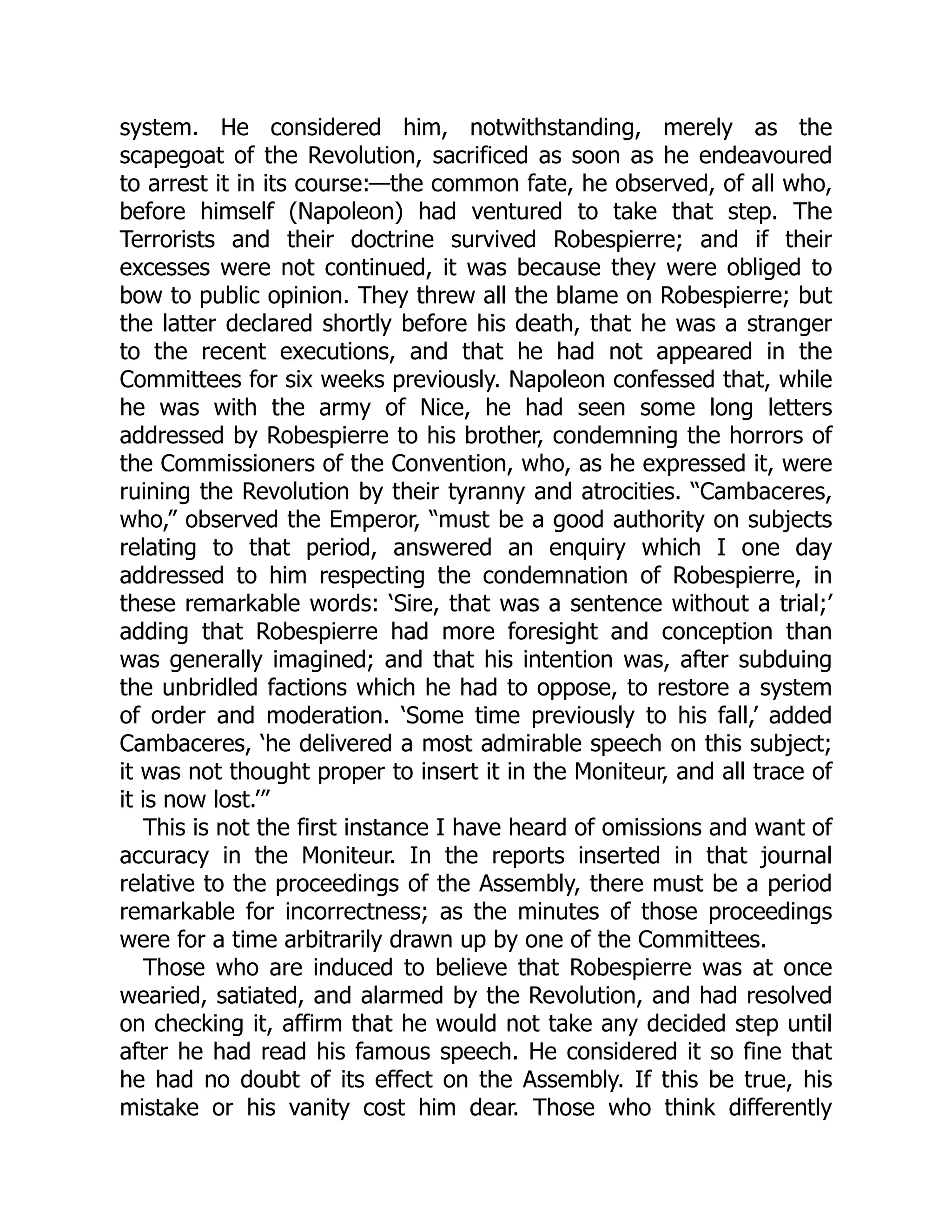 system. He considered him, notwithstanding, merely as the
scapegoat of the Revolution, sacrificed as soon as he endeavoured
to arrest it in its course:—the common fate, he observed, of all who,
before himself (Napoleon) had ventured to take that step. The
Terrorists and their doctrine survived Robespierre; and if their
excesses were not continued, it was because they were obliged to
bow to public opinion. They threw all the blame on Robespierre; but
the latter declared shortly before his death, that he was a stranger
to the recent executions, and that he had not appeared in the
Committees for six weeks previously. Napoleon confessed that, while
he was with the army of Nice, he had seen some long letters
addressed by Robespierre to his brother, condemning the horrors of
the Commissioners of the Convention, who, as he expressed it, were
ruining the Revolution by their tyranny and atrocities. “Cambaceres,
who,” observed the Emperor, “must be a good authority on subjects
relating to that period, answered an enquiry which I one day
addressed to him respecting the condemnation of Robespierre, in
these remarkable words: ‘Sire, that was a sentence without a trial;’
adding that Robespierre had more foresight and conception than
was generally imagined; and that his intention was, after subduing
the unbridled factions which he had to oppose, to restore a system
of order and moderation. ‘Some time previously to his fall,’ added
Cambaceres, ‘he delivered a most admirable speech on this subject;
it was not thought proper to insert it in the Moniteur, and all trace of
it is now lost.’”
This is not the first instance I have heard of omissions and want of
accuracy in the Moniteur. In the reports inserted in that journal
relative to the proceedings of the Assembly, there must be a period
remarkable for incorrectness; as the minutes of those proceedings
were for a time arbitrarily drawn up by one of the Committees.
Those who are induced to believe that Robespierre was at once
wearied, satiated, and alarmed by the Revolution, and had resolved
on checking it, affirm that he would not take any decided step until
after he had read his famous speech. He considered it so fine that
he had no doubt of its effect on the Assembly. If this be true, his
mistake or his vanity cost him dear. Those who think differently
 