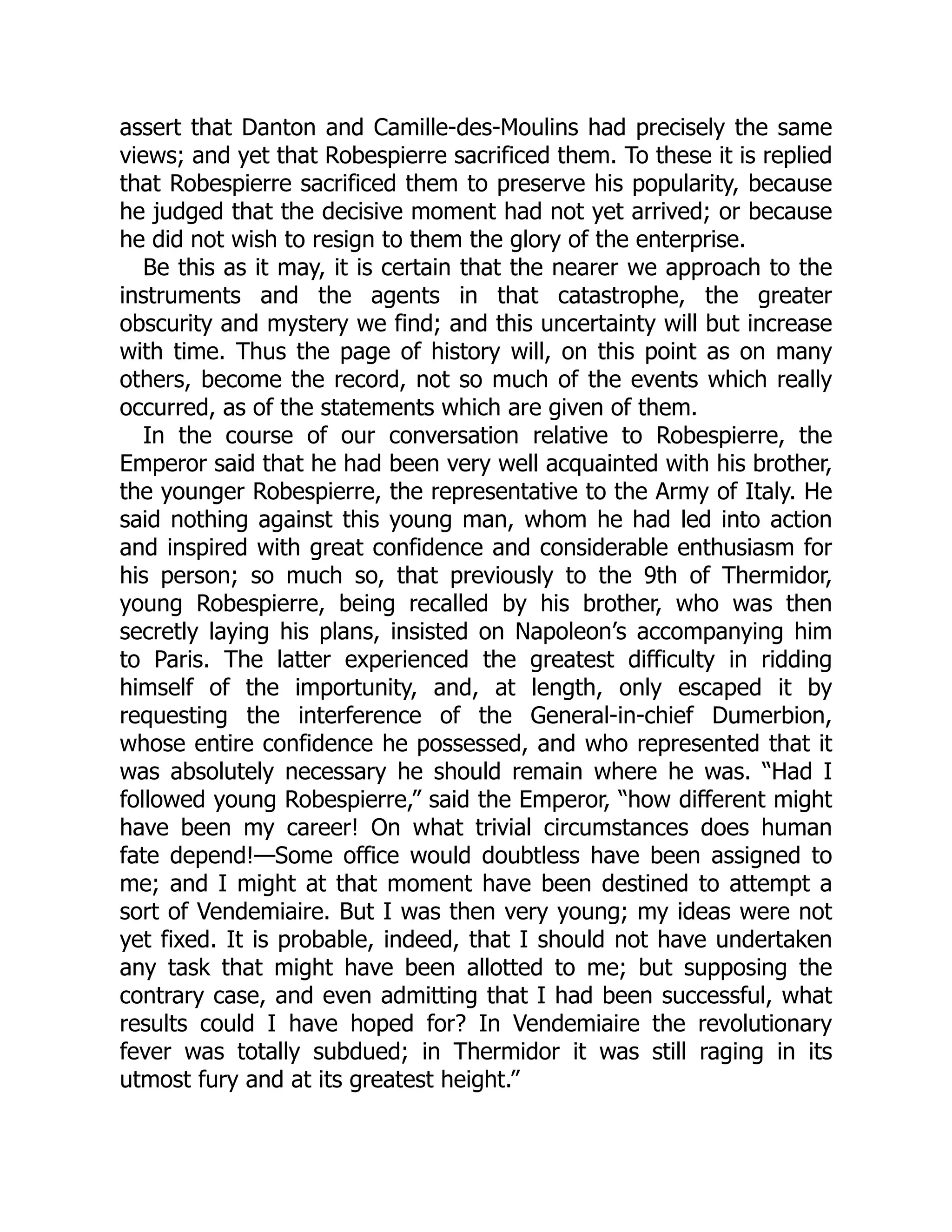 assert that Danton and Camille-des-Moulins had precisely the same
views; and yet that Robespierre sacrificed them. To these it is replied
that Robespierre sacrificed them to preserve his popularity, because
he judged that the decisive moment had not yet arrived; or because
he did not wish to resign to them the glory of the enterprise.
Be this as it may, it is certain that the nearer we approach to the
instruments and the agents in that catastrophe, the greater
obscurity and mystery we find; and this uncertainty will but increase
with time. Thus the page of history will, on this point as on many
others, become the record, not so much of the events which really
occurred, as of the statements which are given of them.
In the course of our conversation relative to Robespierre, the
Emperor said that he had been very well acquainted with his brother,
the younger Robespierre, the representative to the Army of Italy. He
said nothing against this young man, whom he had led into action
and inspired with great confidence and considerable enthusiasm for
his person; so much so, that previously to the 9th of Thermidor,
young Robespierre, being recalled by his brother, who was then
secretly laying his plans, insisted on Napoleon’s accompanying him
to Paris. The latter experienced the greatest difficulty in ridding
himself of the importunity, and, at length, only escaped it by
requesting the interference of the General-in-chief Dumerbion,
whose entire confidence he possessed, and who represented that it
was absolutely necessary he should remain where he was. “Had I
followed young Robespierre,” said the Emperor, “how different might
have been my career! On what trivial circumstances does human
fate depend!—Some office would doubtless have been assigned to
me; and I might at that moment have been destined to attempt a
sort of Vendemiaire. But I was then very young; my ideas were not
yet fixed. It is probable, indeed, that I should not have undertaken
any task that might have been allotted to me; but supposing the
contrary case, and even admitting that I had been successful, what
results could I have hoped for? In Vendemiaire the revolutionary
fever was totally subdued; in Thermidor it was still raging in its
utmost fury and at its greatest height.”
 