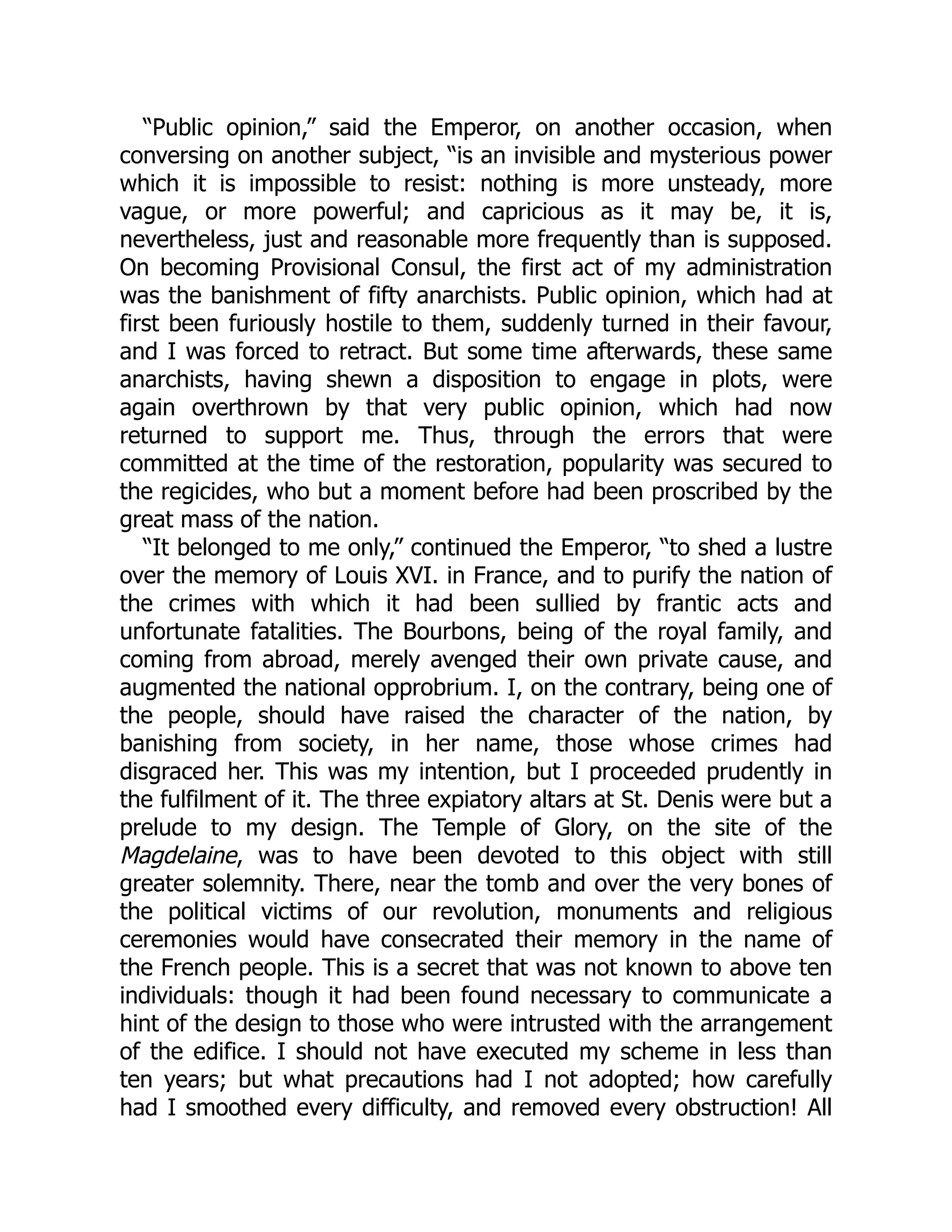 “Public opinion,” said the Emperor, on another occasion, when
conversing on another subject, “is an invisible and mysterious power
which it is impossible to resist: nothing is more unsteady, more
vague, or more powerful; and capricious as it may be, it is,
nevertheless, just and reasonable more frequently than is supposed.
On becoming Provisional Consul, the first act of my administration
was the banishment of fifty anarchists. Public opinion, which had at
first been furiously hostile to them, suddenly turned in their favour,
and I was forced to retract. But some time afterwards, these same
anarchists, having shewn a disposition to engage in plots, were
again overthrown by that very public opinion, which had now
returned to support me. Thus, through the errors that were
committed at the time of the restoration, popularity was secured to
the regicides, who but a moment before had been proscribed by the
great mass of the nation.
“It belonged to me only,” continued the Emperor, “to shed a lustre
over the memory of Louis XVI. in France, and to purify the nation of
the crimes with which it had been sullied by frantic acts and
unfortunate fatalities. The Bourbons, being of the royal family, and
coming from abroad, merely avenged their own private cause, and
augmented the national opprobrium. I, on the contrary, being one of
the people, should have raised the character of the nation, by
banishing from society, in her name, those whose crimes had
disgraced her. This was my intention, but I proceeded prudently in
the fulfilment of it. The three expiatory altars at St. Denis were but a
prelude to my design. The Temple of Glory, on the site of the
Magdelaine, was to have been devoted to this object with still
greater solemnity. There, near the tomb and over the very bones of
the political victims of our revolution, monuments and religious
ceremonies would have consecrated their memory in the name of
the French people. This is a secret that was not known to above ten
individuals: though it had been found necessary to communicate a
hint of the design to those who were intrusted with the arrangement
of the edifice. I should not have executed my scheme in less than
ten years; but what precautions had I not adopted; how carefully
had I smoothed every difficulty, and removed every obstruction! All
 